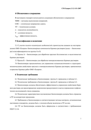 3
СТО Газпром 2 3.2 151 2007
4 Обозначения и сокращения
В настоящем стандарте используются следующие обозначения и сокращения:
МВИ – методика выполнения измерений;
СНС – статическое напряжение сдвига;
ТУ – технические условия;
n – показатель нелинейности;
Т – условная вязкость;
ηэф – эффективная вязкость.
5 Классификация и назначение
5.1 С учетом геолого технических особенностей строительства скважин на месторож
дениях ОАО «Газпром» биополимерные компоненты буровых растворов (далее – биополиме
ры) классифицируются на группы А и Б.
5.2 Группа А – биополимеры для обработки пресных безглинистых и малоглинистых
буровых растворов.
5.3 Группа Б – биополимеры для обработки минерализованных буровых растворов.
5.4 Биополимеры предназначены для управления псевдопластичными и структурно
механическими свойствами пресных и минерализованных буровых растворов, применяемых
в практике буровых работ ОАО «Газпром».
6 Технические требования
6.1 Технические требования к биополимерам группы А приведены в таблице 6.1.
6.2 Технические требования к биополимерам группы Б приведены в таблице 6.2.
6.3 Биополимеры должны обеспечивать эффективность управления свойствами буро
вого раствора для предотвращения загрязнения продуктивного пласта и проведения геофизи
ческих исследований ствола скважины.
6.4 Технические характеристики поставляемых биополимеров должны быть отражены
в ТУ на конкретную продукцию.
6.5 Требования к биополимерам и соответствующие методы контроля, установленные
настоящим стандартом, должны быть в полном объеме включены в ТУ на них.
6.6 ТУ на биополимеры должны быть оформлены в соответствии с требованиями
ГОСТ 2.114.
 