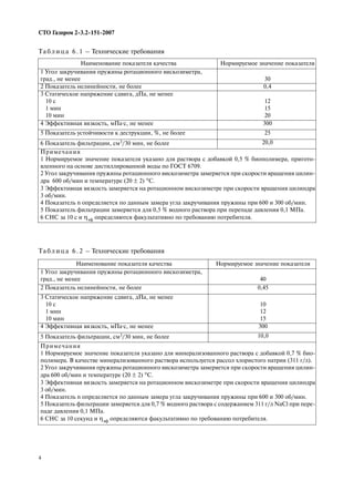 4
СТО Газпром 2 3.2 151 2007
Наименование показателя качества Нормируемое значение показателя
1 Угол закручивания пружины ротационного вискозиметра,
град., не менее 30
2 Показатель нелинейности, не более 0,4
3 Статическое напряжение сдвига, дПа, не менее
10 с
1 мин
10 мин
12
15
20
4 Эффективная вязкость, мПа·с, не менее 300
5 Показатель устойчивости к деструкции, %, не более 25
6 Показатель фильтрации, см3/30 мин, не более 20,0
Примечания
1 Нормируемое значение показателя указано для раствора с добавкой 0,5 % биополимера, пригото
вленного на основе дистиллированной воды по ГОСТ 6709.
2 Угол закручивания пружины ротационного вискозиметра замеряется при скорости вращения цилин
дра 600 об/мин и температуре (20 ± 2) °С.
3 Эффективная вязкость замеряется на ротационном вискозиметре при скорости вращения цилиндра
3 об/мин.
4 Показатель n определяется по данным замера угла закручивания пружины при 600 и 300 об/мин.
5 Показатель фильтрации замеряется для 0,5 % водного раствора при перепаде давления 0,1 МПа.
6 СНС за 10 с и ηэф определяются факультативно по требованию потребителя.
Та б л и ц а 6 . 1 – Технические требования
Та б л и ц а 6 . 2 – Технические требования
Наименование показателя качества Нормируемое значение показателя
1 Угол закручивания пружины ротационного вискозиметра,
град., не менее 40
2 Показатель нелинейности, не более 0,45
3 Статическое напряжение сдвига, дПа, не менее
10 с
1 мин
10 мин
10
12
15
4 Эффективная вязкость, мПа·с, не менее 300
5 Показатель фильтрации, см3/30 мин, не более 10,0
Примечания
1 Нормируемое значение показателя указано для минерализованного раствора с добавкой 0,7 % био
полимера. В качестве минерализованного раствора используется рассол хлористого натрия (311 г/л).
2 Угол закручивания пружины ротационного вискозиметра замеряется при скорости вращения цилин
дра 600 об/мин и температуре (20 ± 2) °С.
3 Эффективная вязкость замеряется на ротационном вискозиметре при скорости вращения цилиндра
3 об/мин.
4 Показатель n определяется по данным замера угла закручивания пружины при 600 и 300 об/мин.
5 Показатель фильтрации замеряется для 0,7 % водного раствора с содержанием 311 г/л NaCl при пере
паде давления 0,1 МПа.
6 СНС за 10 секунд и ηэф определяются факультативно по требованию потребителя.
 