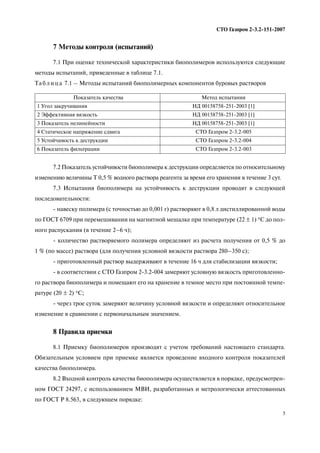 5
СТО Газпром 2 3.2 151 2007
7 Методы контроля (испытаний)
7.1 При оценке технической характеристики биополимеров используются следующие
методы испытаний, приведенные в таблице 7.1.
7.2 Показатель устойчивости биополимера к деструкции определяется по относительному
изменению величины Т 0,5 % водного раствора реагента за время его хранения в течение 3 сут.
7.3 Испытания биополимера на устойчивость к деструкции проводят в следующей
последовательности:
навеску полимера (с точностью до 0,001 г) растворяют в 0,8 л дистиллированной воды
по ГОСТ 6709 при перемешивании на магнитной мешалке при температуре (22 ± 1) °С до пол
ного распускания (в течение 2–6 ч);
количество растворяемого полимера определяют из расчета получения от 0,5 % до
1 % (по массе) раствора (для получения условной вязкости раствора 280–350 с);
приготовленный раствор выдерживают в течение 16 ч для стабилизации вязкости;
в соответствии с СТО Газпром 2 3.2 004 замеряют условную вязкость приготовленно
го раствора биополимера и помещают его на хранение в темное место при постоянной темпе
ратуре (20 ± 2) °С;
через трое суток замеряют величину условной вязкости и определяют относительное
изменение в сравнении с первоначальным значением.
8 Правила приемки
8.1 Приемку биополимеров производят с учетом требований настоящего стандарта.
Обязательным условием при приемке является проведение входного контроля показателей
качества биополимера.
8.2 Входной контроль качества биополимера осуществляется в порядке, предусмотрен
ном ГОСТ 24297, с использованием МВИ, разработанных и метрологически аттестованных
по ГОСТ Р 8.563, в следующем порядке:
Та б л и ц а 7.1 – Методы испытаний биополимерных компонентов буровых растворов
Показатель качества Метод испытания
1 Угол закручивания НД 00158758 251 2003 [1]
2 Эффективная вязкость НД 00158758 251 2003 [1]
3 Показатель нелинейности НД 00158758 251 2003 [1]
4 Статическое напряжение сдвига СТО Газпром 2 3.2 005
5 Устойчивость к деструкции СТО Газпром 2 3.2 004
6 Показатель фильтрации СТО Газпром 2 3.2 003
 