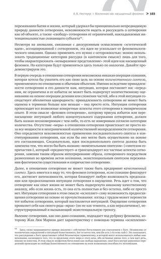 А. В. Нестерук > Вселенная как насыщенный феномен > 103
переживания бытия и жизни, который удержал бы принципиально непредвидимую
природу данности сотворения, невозможности видеть и рассуждать о сотворении
как об объекте, а также «свободу» сотворения от ограничений, накладываемых ин-
тенциональностью сознающего субъекта54
.
Несмотря на аномалии, связанные с дискурсивным осмыслением «эстетической
идеи», ассоциированной с сотворением, эта идея не ускользает от феноменологи-
ческого описания. Однако применять его нужно с осторожностью: можно исполь-
зовать традиционные категории рассудка (в кантовском смысле) лишь для того,
чтобы охарактеризовать «невыразимое представление» этой идеи как насыщенный
феномен. Но категории будут применяться здесь только по аналогии. Давайте про-
демонстрируем это.
В первую очередь в отношении сотворения невозможна никакая операция сознания,
которая хотела бы ухватить его как свою цель на основе количественного синтеза,
применяемого по отношению к обычным объектам. Именно вследствие принадлеж-
ности сотворению и его данности нам, интуиция, которая поставляет нас «перед»
ним, не ограничена и ее избыток не может быть подвергнут количественному оце-
ниванию на основе операции деления или сложения частей, ибо в этой интуиции го-
сподствует абсолютная однородность: принадлежность сотворению не может быть
оценена в терминах больше или меньше – она просто есть. Интуиция сотворения
превосходит все возможные конкретные аспекты этого сотворения в эмпирическом
опыте. В этом смысле «феномен сотворения», которому присущ избыток или пере-
насыщение интуицией любого концептуального содержания сотворения, должен
быть назван несоизмеримым с чем-либо, то есть не измеримым согласно категории
количества. Отсутствие «меры» в отношении сотворения проистекает не просто из-
за все-мощности и неограниченной количественной неопределенности сотворения.
Оно определяется невозможностью применения последовательного синтеза в кон-
ституировании сотворения, как если бы оно могло быть осуществлено на основе
его составляющих. Следовательно, идея последовательного синтеза должна быть
заменена тем, что могло бы быть названо «моментальным синтезом» («синтезом со-
причастия»), который «предшествует» и трансцендирует все частные аспекты сотво-
рения, заменяя таким образом интегрирование образа, сотворенного посредством
разнесенных во времени актов осознания, экзистенциальным синтезом пережива-
ния фактичности существования и сопричастия сотворению.
Далее, в отношении сотворения не может также быть предпринят качественный
синтез. Здесь имеется в виду то, что феномен сотворения, если сознание фиксирует
его, достигает интенсивности, которая блокирует любую возможность предсказа-
ния или предвосхищения интуиции сотворения в ощущении. Речь идет о том, что
сотворение как опыт жизни не может быть подвергнуто никакому качественному
анализу, ибо если жизнь есть, то она есть полностью и без остатка, либо ее просто
нет. Интуиция сотворения в этом смысле «ослепляет» саму возможность предвосхи-
щения сотворения на основе ее прочувствования: взгляд с трудом может перенести
тот избыток сотворения, который поставляется интуицией. Ощущение сотворения
проявляет себя как своего рода «мрак» (но не как темнота, а как неразличимое), не-
структурированный и вызывающий экзистенциальную тревогу.
Явление сотворения, как оно дано сознанию, подпадает под рубрику феномена, ко-
торому Жан Люк Марион дает характеристику с помощью термина «ослепление»
54
	 Здесь снова напрашивается прямая аналогия с собственно богословием как глаголением о Боге. Независимо от
человеческих определений и интуиций Божественного, Бог остается тем, кем Он есть («Аз есмь сый»). Это показывает,
что рассуждения о Боге представляют собой бесконечную герменевтику, в которой могут использоваться любые наи-
менования, касающиеся того, что за пределами этого мира и этого века, ибо истинные имена того, о чем идет речь,
никому не известны. В этом смысле апофатизм богословия как свобода выражения, опыт Бога внутри церковных опре-
делений происходит из свободы Божественного по отношению ко всем возможным способам его экспликации.
 