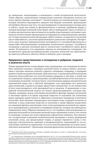 А. В. Нестерук > Вселенная как насыщенный феномен > 105
но уникальное, неповторимое и неизменное в своей исторической целостности.
Таким образом, единственным темпоральным аспектом сотворения остается его
вечно присутствующее настоящее56
. Соответственно все космологические теории,
которые пытаются моделировать прошлое или будущее вселенной, приписывают
ей атрибуты объекта (как того, что дистанцировано от проникающего взгляда здесь
и сейчас), сводя тем самым ее феноменальность к некоему ущербному модусу, в
котором интуиция вселенной очень бедна, ибо ее наблюдаемое (здесь и сейчас) со-
стояние математически просчитывается из якобы существующего состояния в про-
шлом (и соответственно предсказывается в будущем на основании разных сценари-
ев). В таких математических абстракциях забыто главное: историчность вселенной
как ее событийность, как вечно продолжающееся уникальное сотворение. Историч-
ность здесь означает принципиальную несводимость ее случайной фактичности к
каким-либо обосновывающим положениям человеческого рассудка. Случайность
сотворения и дисплея вселенной просто соответствует случайности самого факта
жизни. Историчность есть выражение никогда не кончающегося сотворения. Эта
историчность присуща интенциональному сознанию личностей как таинственно-
му единству субъекта и объекта, бытия и небытия, духа и материи.
Удержание представления о сотворении в рубриках тварного
и аналогии опыта
Теперь придадим более точную форму тому утверждению, что сотворение не может
быть адекватно описано с помощью аналогий опыта (в смысле Канта), использу-
емых в научных попытках ухватить сущность сотворения, например, в сценариях
ранних стадий эволюции вселенной. Действительно, в математической космологии
аналогии опыта работают как конститутивные принципы в той мере, в какой они
не затрагивают вопроса о происхождении случайной фактичности тех или иных со-
ставляющих вселенной. Согласно Канту, конститутивная природа математических
предложений видна уже в обычной пропорции: если пропорция есть равенство
двух отношений, в одном из которых присутствует неизвестное, то это неизвестное
de facto конституируется этой пропорцией как ее решение. В применении к стан-
дартной космологической модели это можно проиллюстрировать, построив про-
порцию, например, между значениями масштабного фактора (радиуса вселенной)
в настоящее время и во время отделения вещества от излучения (их отношение
равно примерно одной тысяче) и обратным отношением температур остаточного
излучения. Зная значение температуры в настоящую эпоху, нетрудно посчитать ее
значение в эпоху отделения вещества от излучения и таким образом осуществить
на основании физики конституцию этого этапа расширения вселенной как перехо-
да от доминирующего излучения к тем формам вещества, которые мы наблюдаем в
современную эпоху. Обратим внимание на то, что подобное конституирование па-
раметров вселенной на основании аналогий опыта применимо только к тем этапам
ее эволюции, которые уже четко определены в физических терминах. Это означает,
что экстраполяция указанной космологической пропорции к началу расширения
вселенной, когда, как предсказывает теория, ее радиус стремится к нулю, а тем-
пература к бесконечности, приводит к неопределенности, отражающей то, что ис-
пользуемые понятия не определены, то есть их конституирование на основе анало-
гий опыта невозможно57
. Предельные значения физических понятий как начальные
56
	 Концепция вечно-присутствующего настоящего подробно обсуждается в книге A.  Compte-Sponville. L’être-temps.
Paris: Presses Universitaires de France. 1999.
57
	 Это тривиальное наблюдение всегда интерпретировалось как то, что так называемый Большой взрыв является
пределом применения всех физических концепций, то есть предельным понятием самой физики. Другими словами,
конституирование этого понятия на основе экстраполяции известных физических законов приводило к установлению
пределов возможности такой экстраполяции, то есть к ограничению физического метода, а тем самым и всей системы
дискурсивного мышления, приложимой к уже данным объектам.
 