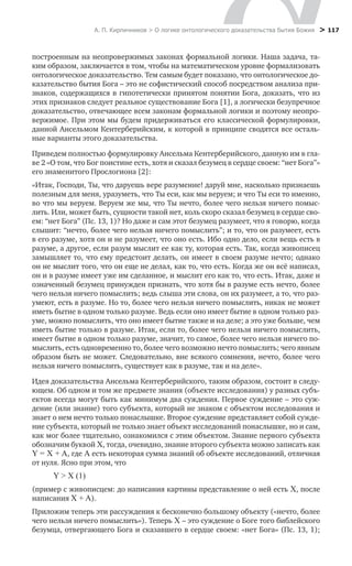 А. П. Кирпичников > О логике онтологического доказательства бытия Божия > 117
построенным на неопровержимых законах формальной логики. Наша задача, та-
ким образом, заключается в том, чтобы на математическом уровне формализовать
онтологическое доказательство. Тем самым будет показано, что онтологическое до-
казательство бытия Бога – это не софистический способ посредством анализа при-
знаков, содержащихся в гипотетически принятом понятии Бога, доказать, что из
этих признаков следует реальное существование Бога [1], а логически безупречное
доказательство, отвечающее всем законам формальной логики и поэтому неопро-
вержимое. При этом мы будем придерживаться его классической формулировки,
данной Ансельмом Кентерберийским, к которой в принципе сводятся все осталь-
ные варианты этого доказательства.
Приведем полностью формулировку Ансельма Кентерберийского, данную им в гла-
ве 2 «О том, что Бог поистине есть, хотя и сказал безумец в сердце своем: “нет Бога”»
его знаменитого Прослогиона [2]:
«Итак, Господи, Ты, что даруешь вере разумение! даруй мне, насколько признаешь
полезным для меня, уразуметь, что Ты еси, как мы веруем; и что Ты еси то именно,
во что мы веруем. Веруем же мы, что Ты нечто, более чего нельзя ничего помыс-
лить. Или, может быть, сущности такой нет, коль скоро сказал безумец в сердце сво-
ем: “нет Бога” (Пс. 13, 1)? Но даже и сам этот безумец разумеет, что я говорю, когда
слышит: “нечто, более чего нельзя ничего помыслить”; и то, что он разумеет, есть
в его разуме, хотя он и не разумеет, что оно есть. Ибо одно дело, если вещь есть в
разуме, а другое, если разум мыслит ее как ту, которая есть. Так, когда живописец
замышляет то, что ему предстоит делать, он имеет в своем разуме нечто; однако
он не мыслит того, что он еще не делал, как то, что есть. Когда же он всё написал,
он и в разуме имеет уже им сделанное, и мыслит его как то, что есть. Итак, даже и
означенный безумец принужден признать, что хотя бы в разуме есть нечто, более
чего нельзя ничего помыслить; ведь слыша эти слова, он их разумеет, а то, что раз-
умеют, есть в разуме. Но то, более чего нельзя ничего помыслить, никак не может
иметь бытие в одном только разуме. Ведь если оно имеет бытие в одном только раз-
уме, можно помыслить, что оно имеет бытие также и на деле; а это уже больше, чем
иметь бытие только в разуме. Итак, если то, более чего нельзя ничего помыслить,
имеет бытие в одном только разуме, значит, то самое, более чего нельзя ничего по-
мыслить, есть одновременно то, более чего возможно нечто помыслить; чего явным
образом быть не может. Следовательно, вне всякого сомнения, нечто, более чего
нельзя ничего помыслить, существует как в разуме, так и на деле».
Идея доказательства Ансельма Кентерберийского, таким образом, состоит в следу-
ющем. Об одном и том же предмете знания (объекте исследования) у разных субъ-
ектов всегда могут быть как минимум два суждения. Первое суждение – это суж-
дение (или знание) того субъекта, который не знаком с объектом исследования и
знает о нем нечто только понаслышке. Второе суждение представляет собой сужде-
ние субъекта, который не только знает объект исследований понаслышке, но и сам,
как мог более тщательно, ознакомился с этим объектом. Знание первого субъекта
обозначим буквой X, тогда, очевидно, знание второго субъекта можно записать как
Y = X + A, где A есть некоторая сумма знаний об объекте исследований, отличная
от нуля. Ясно при этом, что
Y > X (1)
(пример с живописцем: до написания картины представление о ней есть X, после
написания X + A).
Приложим теперь эти рассуждения к бесконечно большому объекту («нечто, более
чего нельзя ничего помыслить»). Теперь X – это суждение о Боге того библейского
безумца, отвергающего Бога и сказавшего в сердце своем: «нет Бога» (Пс. 13, 1);
 