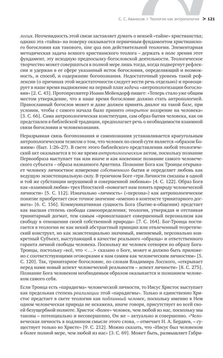 С. С. Аванесов > Теология как антропология > 121
логия. Неочевидность этой связи заставляет думать о некоей «тайне» христианства;
однако эта «тайна» на поверку оказывается первичным фундаментом христианско-
го богословия как такового, sine qua non действительной теологии. Элементарная
методическая задача всякого христианского теолога – держать в поле зрения этот
фундамент, эту исходную предпосылку богословской деятельности. Теологическое
творчество может совершаться в полной мере лишь тогда, когда подвергнут рефлек-
сии и удержан в ее сфере указанный исток богословия, определяющий и возмож-
ность, и способ, и содержание богопознания. Недостаточный уровень такой реф-
лексии (о причинах этой недостаточности следует вести речь отдельно) и провоци-
рует в наше время выдвижение на первый план задачи «антропологизации богосло-
вия» [2. С. 43]. Протопресвитер Иоанн Мейендорф пишет: «Теперь стало уже общим
местом утверждение, что в наше время богословие должно стать антропологией.
Православный богослов может и даже должен принять диалог на такой базе, при
условии, чтобы с самого начала было принято открытое воззрение на человека»
[3. С. 66]. Сама антропологическая конституция, сам образ бытия человека, как он
представлен в библейской традиции, предполагает речь о необходимости взаимной
связи богословия и человекознания.
Неразрывная связь богопознания и самопознания устанавливается краеугольным
антропологическим тезисом о том, что человек по своей сути является «образом Бо-
жиим» (Быт. 1:26–27). В свете этого библейского представления любой теологиче-
ский акт оказывается в то же время антропологическим актом, поскольку познание
Первообраза выступает так или иначе и как косвенное познание самого человече-
ского субъекта – образа названного Архетипа. Познание Бога как Троицы открыва-
ет человеку личностное измерение собственного бытия и определяет любовь как
ведущую экзистенциальную силу. В троичном Боге «три Личности связаны в одной
и той же субстанции нерушимой и совершенной любовью» [4. С. 122]. Образ Бога
как «взаимной любви» трех Ипостасей «помогает нам понять природу человеческой
личности» [5. С. 112]. Изначально «личность» («персона») как антропологическое
понятие приобретает свое точное значение «именно в контексте тринитарного дог-
мата» [6. С. 156]. Коммуникативная сущность Бога (бытие-в-общении) предстает
как высшая степень свободы самоопределения; теология, утверждая и отстаивая
тринитарный догмат, тем самым «провозглашает совершенный персонализм как
свободу в отношении своей собственной природы» [7. С. 164]. Бог-Троица пости-
гается в теологии не как некий абстрактный принцип или отвлеченный теоретиче-
ский конструкт, но как экзистенциально значимый, вменяемый, персонально кон-
кретный Субъект, выступающий в качестве реального «образца» и ответственного
гаранта личной свободы человека. Поскольку же человек сотворен по образу Бога-
Троицы, постольку «всё, что <…> сказано о Боге, может и должно быть приложе-
но с соответствующими оговорками к нам самим как человеческим личностям» [5.
С. 120]. Так, тринитарное богословие, по словам Владимира Лосского, «открывает
перед нами новый аспект человеческой реальности – аспект личности» [8. С. 275].
Познание Бога человеком необходимым образом оказывается и познанием челове-
ком самого себя.
Если Троица есть «парадигма» человеческой личности, то Иисус Христос выступает
как предельная степень реализации этой «парадигмы». Только и единственно Хри-
стос предстает в свете теологии как подлинный человек, поскольку именно в Нем
одном человеческая природа не искажена, иначе говоря, присутствует во всей сво-
ей безущербной полноте. Христос «более» человек, чем любой из нас, поскольку мы
таковы – потенциально и несовершенно, Он же – актуально и совершенно. «Чело-
веческая личность в подлинном смысле этого слова, – отмечает Н. А. Бердяев, – су-
ществует только во Христе» [9. С. 212]. Можно сказать, что «Иисус был человеком
в более полной мере, чем любой из нас» [3. С. 69]. Может быть, размышляет Габри-
 