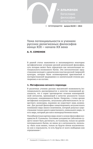 > метαπαραдигмα выпуск 02/03 > 2014
> альманах
	 богословие	
	 философия
	 естествознание
Тема потенциальности в учениях
русских религиозных философов
конца XIX – начала XX века
А. П. СЕМЕНЮК
В данной статье выявляются и эксплицируются некоторые
метафизические установки русской религиозной философии,
суть которых может быть определена как онтологизация по-
тенциального/возможного бытия. Эти онтологические пред-
ставления восходят к архаическим пластам русской (мировой)
культуры, которые были ассимилированы христианской и
постхристианской традициями и в значительной степени рас-
творились в их составе.
1. Метафизика вечного перехода
В различных учениях русских мыслителей возможность/по-
тенциальность рассматривается в качестве полноценной ре-
альности, что в корне противоречит основам новоевропей-
ской онтологии, признающей в качестве реальности только
актуальное, совершившееся бытие. Напротив, с точки зрения
метафизики всеединства, актуальная действительность не су-
ществует, иллюзорна, подлинно же существует лишь возмож-
ное. Для русской философии олицетворением актуалистского
понимания мира явился позитивизм, который допускал суще-
ствование только одного единственного, уникального мира, то
есть мира, который дан нам в непосредственном опыте.
Поссибилистская картина мира лежит в основе философии все-
единства В. Соловьева. Состояние всеединства (абсолютно су-
щего) может быть достигнуто, по Соловьеву, только на уровне
потенциального бытия, но никак не в актуальности, посколь-
ку «быть всем можно, только не будучи ничем исключитель-
но или в отдельности, то есть будучи от всего свободным или
отрешенным»1
.
1
	 Соловьев В. С. Сочинения в 2 т. Т. 2. М.: Мысль, 1988. С. 231.
 