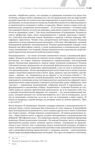 А. П. Семенюк > Тема потенциальности в учениях русских религиозных философов > 133
можных. «Ошибочно думать, что лежащее за границами познания есть виды того
же бытия, которое лежит в границах его, что это продолжение того же мира вещей,
который знаем мы, но только пока еще недосягаемое и недоступное для человека –
достижимое, но не достигнутое только им. В действительности эта обусловленность
и ограниченность познания и глубже, и серьезнее. Может лежать в мире нечто ир-
рациональное, совершенно непостижимое… И это непостижимое – не новые виды
уже знакомого бытия, но нечто не имеющее с ним ничего схожего и ничего общего,
нечто не сравнимое с ним»26
. Уже после опубликования «О понимании» Розанов по
совету профессора Герье, бегло ознакомившегося с книгой, приступает совмест-
но с учителем классических языков Первовым к первому в России переводу «Ме-
тафизики» Аристотеля. Чтение столь авторитетного источника помогло Розанову
укрепиться в своих первоначальных интуициях: в VII главе «Метафизики», целиком
посвященной проблеме потенциальности, Розанов удовлетворенно находит столь
близкую ему философему семени, а также размышления о потенциальном сущем,
точно совпадающие с его теорией о бытии возможного как о реальности, существу-
ющей параллельно реальности действительного мира.
Потенциальность – это также источник личностного начала в розановской фило-
софии. Личность для Розанова не означает нечто ставшее, завершенное и самотож-
дественное, это скорее открытая возможность самореализации, неисчерпаемый
проект, бесконечная модальность. Будучи таким человеком возможного, Розанов
в большей степени принадлежит не актуальной действительности, но реальности
мечты, воображения и мышления, превосходящей у него по силе и значению чув-
ство реальной жизни. «Почти пропорционально отсутствию воли к жизни (к реали-
зации) у меня было упорство воли к мечте. Даже, кажется, еще постояннее, настой-
чивее… именно – не “подвинулось ни на скрупул” и “не уступило ничему”»27
. Ро-
занов сознательно избегает полной реализации, как бы сохраняя гипотетичность,
переходность положения между потенциальностью и реальностью; формой такого
промежуточного существования становится впоследствии жанр «эмбрионов» (или
«листвы») – отрывочных высказываний, «обрывков мыслей и переживаний», за-
фиксированных в письменных слайдах «Уединенного». Сознание Розанова не спо-
собно выйти на уровень практической деятельности, но и не позволяет себе течь
в инерции бессознательной природы: его сущность – это актуализированный им-
пульс, который увлекает его, потом растворяется, ни в чем не утверждаясь, ни во
что не воплощаясь полностью, но и ни от чего не отказываясь в мире сущего. «Я
похож на младенца в утробе матери, но которому вовсе не хочется родиться. “Мне
и тут тепло”»28
.
После неудачи «О понимании» Розанов, планируя написать о потенциальности от-
дельную книгу, в итоге вынужден был отказаться от этого замысла. В дальнейшем
идея потенциальности развивается у него в рамках других тем в таких сочинениях
как «Семя и жизнь», «В мире неясного и нерешенного», «В темных религиозных лу-
чах», «Люди лунного света» и других, условно объединяемых в розановедении под
рубрикой «Метафизика пола». Эта концепция явилась частью идейной программы
движения «Новое религиозное сознание». По версии Розанова, место устаревшего
христианства должна занять «религия святого семени», основанная на представ-
лении о поле (sexus’е) как о подлинном начале человеческой культуры, истории и
­семьи. Категория «пола» в розановской трактовке очень напоминает неоплатониче-
ское и раннехристианское представление о «семенных логосах» – неких разумных
зернах мира или формообразующих потенциях. Пол здесь не сводится к плотскому,
26
	 ОП. С. 66.
27
	 Розанов В. В. Уединенное. М.: Политиздат, 1990. С. 50.
28
	 Там же.
 