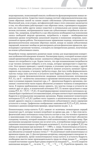 В. В. Березин, Н. А. Соловьев > Двухуровневая онтологическая модель живого существа > 153
моделирования, позволяющий описать особенности функционирования живых не-
равновесных систем. Существо такого подхода состоит в феноменологическом опи-
сании обратных связей на основе наших собственных субъективных ощущений.
Физический или, если угодно, метафизический смысл этого описания заключается
в том, что объективно действующие в нас обратные связи, стремящиеся поддержи-
вать нас (или любое другое живое существо) в оптимальном для жизни неравно-
весном состоянии, воспринимаются нами как субъективные потребности или же-
лания. Так, например, потребность в еде обусловлена необходимостью пополнения
запаса свободной энергии организма, потребность в отдыхе – необходимостью
снижения уровня потребления запасенной энергии и понижения энтропии, нако-
пленной во время работы. Последовательное применение подхода, основанного на
феноменологическом описании обратных связей, исходя из наших субъективных
ощущений, позволяет вообще не рассматривать детали физических процессов, про-
исходящих в организме человека, а исходить из эмпирических данных, полученных
на основе субъективного опыта.
Попробуем теперь применить развитую выше логику для моделирования конкрет-
ных особенностей поведения человека. Рассмотрим задачу, в которой человек ведет
самый примитивный образ жизни: занимается собирательством, которое и обеспе-
чивает его потребность в еде. Будем считать, что при возникновении потребности
в еде человек начинает собирать и есть плоды, которые произрастают в окрестно-
стях. Этот процесс приводит, с одной стороны, к утолению чувства голода, с другой
стороны, к накоплению усталости. В какой-то момент усталость начинает прева-
лировать над голодом, и человеку требуется отдых. Для того чтобы формализовать
чувства голода (или сытости) и усталости (или бодрости), будем считать, что они
связаны с неким феноменологически вводимым психологическим потенциалом
P(Т, Е), где Е – количество запасенных в организме питательных веществ, измеря-
емое в условных порциях (квантах) еды, а Т – физическая бодрость организма, свя-
занная с количеством часов отдыха абсолютно уставшего человека и измеряемая в
часах. В первом приближении можно принять, что чувства голода и усталости не
зависят друг от друга, и психический потенциал P(T, E) можно представить в виде
суммы P(T, E) = Pt
(T) + Pе
(E). В такой формулировке психического потенциала ор-
ганизм будет стремиться к его максимизации, которая соответствует максимальной
бодрости и оптимальному насыщению организма. Форму компонент психического
потенциала Pt
(T) и Pе
(E) удобнее всего задавать в аналитическом виде из сообра-
жений здравого смысла и анализа собственного субъективного опыта ощущения
усталости и голода. Графическое изображение зависимостей Pt
(T) и Pе
(E), исполь-
зованных в данном конкретном примере, представлено на рис. 1, 2.
Психпотенциал голод–сытость Pe
(Е) зависит от величины элементарных порций
(квантов) еды Е, которые человек потребляет во время еды, рис. 1. При этом мета-
физический смысл потенциала голод–сытость состоит в том, что человек стремится
к максимизации этого потенциала. Ноль на оси абсцисс соответствует абсолютно
голодному человеку, который повышает свой психпотенциал, поглощая пищу. При
достижении насыщения человек уже не хочет есть, и потребление пищи приводит к
снижению психпотенциала при больших величинах Е, то есть на графике Pe
(Е) мы
наблюдаем максимум при величине Е = 1 000 у. е. пищи. Психпотенциал усталость-
бодрость есть функция от времени отдыха или, другими словами, он показывает,
как абсолютно уставший человек (точка Т = 0) увеличивает свой психпотенциал со
временем отдыха, рис. 2. Для построения алгоритма, симулирующего поведение че-
ловека со временем, кроме психпотенциалов голод–сытость и усталость–бодрость
необходимо ввести также производительность труда по сбору плодов Vс.п.
, которая
в нашей постановке задачи будет равна скорости их поедания Vп.п.
, то есть скорости
наполнения желудка Vн.ж.
, то есть: Vс.п.
 = Vп.п.
 = Vн.ж.
 = Vе
. В расчетах принято, что
 