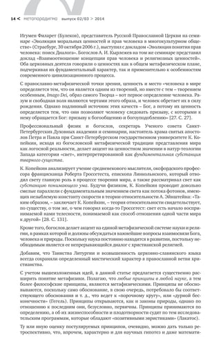 метαπαραдигмα выпуск 02/03 > 201414 <
Игумен Филарет (Булеков), представитель Русской Православной Церкви на семи-
наре «Эволюция моральных ценностей и прав человека в многокультурном обще-
стве» (Страсбург, 30 октября 2006 г.), выступил с докладом «Эволюция понятия прав
человека: поиск Диалога». Богослов А. И. Кырлежев на том же семинаре представил
доклад «Взаимоотношение концепции прав человека и религиозных ценностей».
Оба церковных деятеля говорили о ценностях как в общем метафизическом плане,
подчеркивая их фундаментальный характер, так и применительно к особенностям
современного цивилизационного процесса.
С православно-метафизической точки зрения, ценность и место «человека в мире
определяется тем, что он является одним из творений, но вместе с тем – творением
особенным, Imago Dei, образ самого Творца – вот первое определение человека. Ра­
зум и свободная воля являются чертами этого образа, и человек обретает их в силу
рождения. Однако подлинный источник этих качеств – Бог, а потому их ценность
определяется тем, что они позволяют человеку следовать призыву, с которыми к
нему обращается Бог: призыву к богообщению и богоуподоблению» [27. С. 27].
Профессиональный физик и богослов, секретарь Ученого совета Санкт-
Петербургских Духовных академии и семинарии, настоятель храма святых апосто-
лов Петра и Павла при Санкт-Петербургском государственном университете К. Ко-
пейкин, исходя из богословской метафизической традиции представления мира
как логосной реальности, делает акцент на ценностном значении в натур-теологии
Запада категории «свет», интерпретированной как фундаментальная субстанция
тварного существа.
К. Копейкин анализирует учение средневекового мыслителя, оксфордского профес-
сора францисканца Роберта Гроссетеста, епископа Линкольнского, который отво-
дил свету главную роль в процессе творения мира, а также рассматривал свет как
субстанцию понимающего ума. Будучи физиком, К. Копейкин проводит довольно
смелые параллели с фундаментальным значением света как потока фотонов, имею-
щих незыблемую константу скорости в теории относительности А. Эйнштейна: «Та-
ким образом, – заключает К. Копейкин, – теория относительности свидетельствует,
по существу, о том же, о чем говорил когда-то Гроссетест: свет есть начало воспри-
нимаемой нами телесности, понимаемой как способ отношения одной части мира
к другой» [28. С. 131].
Кроме того, богослов делает акцент на единой метафизической системе науки и рели-
гии, в рамках которой и должны обсуждаться важнейшие вопросы взаимосвязи Бога,
человека и природы. Поскольку наука постоянно находится в развитии, постольку не-
обходимым является ее непрерывающийся диалог с христианской религией.
Добавим, что Таинства Литургии и возвышенность церковно-славянского языка
всегда сохраняли определенный мистический характер в православной ветви хри-
стианства.
С учетом вышеизложенных идей, в данной статье предлагается существенно рас-
ширить понятие метафизики. Полагаю, что любые принципы в любой науке, а тем
более философские принципы, являются метафизическими. Принципы не обосно-
вываются, поскольку само обоснование, в свою очередь, потребовало бы соответ-
ствующего обоснования и т. д., что ведет к «порочному кругу», или «дурной бес-
конечности» (Гегель). Принципы открываются, как и законы природы, однако по
отношению к последним они, безусловно, первичны. Принципы принимаются по
определению, а об их жизнеспособности и плодотворности судят по тем исследова-
тельским программам, которые обладают «позитивными эвристиками» (Лакатос).
Ту или иную оценку постулируемых принципов, очевидно, можно дать только ре-
троспективно, что, впрочем, характерно и для научных гипотез и даже математи-
 