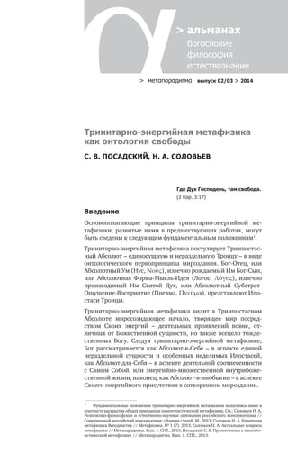 > метαπαραдигмα выпуск 02/03 > 2014
> альманах
	 богословие	
	 философия
	 естествознание
Тринитарно-энергийная метафизика
как онтология свободы
С. В. ПОСАДСКИЙ, Н. А. СОЛОВЬЕВ
Где Дух Господень, там свобода.
(2 Кор. 3:17)
Введение
Основополагающие принципы тринитарно-энергийной ме-
тафизики, развитые нами в предшествующих работах, могут
быть сведены к следующим фундаментальным положениям1
.
Тринитарно-энергийная метафизика постулирует Триипостас-
ный Абсолют – единосущную и нераздельную Троицу – в виде
онтологического первопринципа мироздания. Бог-Отец, или
Абсолютный Ум (Нус, Νοῦς), извечно рождаемый Им Бог-Сын,
или Абсолютная Форма-Мысль-Идея (Логос, Λόγος), извечно
производимый Им Святой Дух, или Абсолютный Субстрат-
Ощущение-Восприятие (Пневма, Πνεῦµα), представляют Ипо-
стаси Троицы.
Тринитарно-энергийная метафизика видит в Триипостасном
Абсолюте миросозидающее начало, творящее мир посред-
ством Своих энергий – деятельных проявлений вовне, от-
личных от Божественной сущности, но также всецело тожде-
ственных Богу. Следуя тринитарно-энергийной метафизике,
Бог рассматривается как Абсолют-в-Себе – в аспекте единой
нераздельной сущности и особенных неделимых Ипостасей,
как Абсолют-для-Себя – в аспекте деятельной соотнесенности
с Самим Собой, или энергийно-множественной внутрибоже-
ственной жизни, наконец, как Абсолют-в-инобытии – в аспекте
Своего энергийного присутствия в сотворенном мироздании.
1
	 Фундаментальные положения тринитарно-энергийной метафизики излагались нами в
контексте раскрытия общих принципов панентеистической метафизики. См.: Соловьев Н. А.
Религиозно-философские и естественно-научные основания российского консерватизма //
Современный российский консерватизм: сборник статей. М., 2011; Соловьев Н. А. Квантовая
метафизика Всеединства // Метафизика. № 1 (7). 2013; Соловьев Н. А. Актуальные вопросы
метафизики // Метапарадигма. Вып. 1. СПб., 2013; Посадский С. В. Пролегомены к паненте-
истической метафизике // Метапарадигма. Вып. 1. СПб., 2013.
 