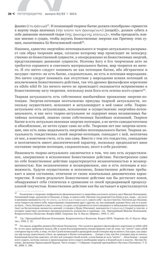 метαπαραдигмα выпуск 02/03 > 201436 <
фанию (ἐπι-φάνεια)47
. И познающий тварное бытие должен своеобразно «принести
в жертву тварь явленных (τήν κτίσιν τῶν φαινομένων) [вещей]», должен «убить в
себе движение явленной твари (τῆς φαινομένης κτίσεως)», чтобы преодолеть лож-
ное мнение о сущих, чтобы вкусить Божественные энергии как Причину этих су-
щих, насытившись Ее богословской силой48
.
Наконец, единство энергийно-потенциального и тварно-актуального раскрыва-
ет сам образ творения мира, согласно которому мир происходит не непосред-
ственно из Божественной сущности, а опосредованно из Божественных энергий,
представляющих движение сущности. Поэтому Богу в Его творческом акте не
требуется соравного и совечного материального бытия, мир творится из ниче-
го. И это ничто следует понимать не как потенцию бытия, ибо абстрактное и
несущее «ничто» не есть бытие, следовательно, не есть и потенция мироздания.
Это ничто следует понимать как отсутствие у мироздания всяких потенций за
исключением Божественного действия, так что древнее философское изречение
ex nihilo nihil fit (из ничего ничто не происходит) оказывается неприменимо к
Божественному акту творения, поскольку воля Бога есть основа всего сущего49
.
Тварная актуальность есть собственное инобытийное проявление энергии-по-
тенции. Энергия-потенция неотъемлемо присуща тварной актуальности, по-
скольку осуществляет, исполняет и актуализирует в ней самое себя. Тварно-
актуальное есть актуализация, исполнение и осуществление энергийно-потен-
циального, и вне него тварно-актуальное не содержит иных независимых бы-
тийных потенций, лишено своих собственных бытийных оснований. Тварное
бытие и есть актуально явленная энергия-потенция, а не нечто самодостаточное
и обособленное, не нечто сущее само по себе. Творения нет вне энергии-потен-
ции, оно есть лишь модальность энергийно-потенциального бытия. Тварная ак-
туальность тождественна своей энергии-потенции, совпадает с ней, неотлична
от нее, в конечном счете, есть она сама. Вместе с тем это тождество, совпадение
и неотличность имеет диалектической характер, поскольку предполагает иное
состояние энергии-потенции, следовательно, несет в себе различие.
Инаковость тварно-актуального заключается в том, что оно есть осуществлен-
ное, завершенное и исполненное Божественное действие. Рассмотренное само
по себе Божественное действие характеризуется незаконченностью и незавер-
шенностью. Как незаконченное и незавершенное, оно и есть потенция и воз-
можность. Будучи осуществлено и исполнено, Божественное действие пребы-
вает в ином состоянии, отличном от своих изначальных динамических харак-
теристик. В своем результате Божественное действие как бы достигает покоя,
обнаруживает себя статически в сравнении со своей предваряющей процессу-
альной текучестью. Божественное действие как бы застывает и кристаллизуется
47
	 Различение в творении эпифаническо-феноменального и энергийно-логосного аспекта дает Максим Исповедник.
Познающий тварь «различает и Писание, и тварь, и самого себя: Писание [он разделяет] на букву и дух, тварь – на логос
и внешнюю явленность (τήν δέ κτίσιν, εἰς λόγον καί ἐπιφάνειαν), самого себя – на ум и чувство. Постигая дух Писания,
логос твари и ум самого себя, нерасторжимо соединенные друг с другом, он, как знающий, находит Бога, как то и долж-
но быть, – Бога, Который и в уме, и в логосе, и в духе; он устраняется от всего вводящего в заблуждение и расхищающего
[нас] на бесчисленное множество мнений: я говорю о букве [Писания], явленности (ἐπιφανείας) [твари] и чувстве, в
которых существует различная противоположность количества и единицы». См.: Преподобный Максим Исповедник.
Вопросоответы к Фалассию. Вопрос XXXII. Творения. Кн. II. Изд-во «Мартис», 1994. С. 107.
48
	 См.: Преподобный Максим Исповедник. Вопросоответы к Фалассию. Вопрос XXVII. Творения. Кн. II. Изд-во «Мар-
тис», 1994. С. 35.
49
	 Эта мысль подробно развита Иустином Поповичем: «Что касается древнего философского изречения ex nihilo nihil
fit, то его здесь применить нельзя, ибо в своем Богооткровенном учении Церковь учит не тому, что “ничто” само собой
сотворило мip из себя, а тому, что Бог Своей всемогущей и премудрой силой сотворил мip из ничего. Как идея, как замы-
сел мip всегда существовал в Боге, но приведен в бытие сотворением. …Говоря о том, как Бог сотворил мир из ничего,
блаженный Августин замечает, что Бог всё сотворил Своей волей, а воля Божия не есть “ничто”. …Воля Божия – основа
всего сущего, поэтому начало и происхождение всего сущего необходимо видеть в Божией воле и власти». Иустин По-
пович. Догматика Православной Церкви. Часть вторая // Собрание творений преподобного Иустина (Поповича). Т. II.
М., 2006. C. 186.
 