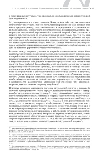 С. В. Посадский, Н. А. Соловьев > Тринитарно-энергийная метафизика как онтология свободы > 37
в своих тварных актуальностях, являя себя в иной, изначально несвойственной
себе модальности.
Актуализировавшись и осуществившись, Божественное действие уже тем самым
отличается от самого себя. В своем результате и свершении оно само полагает себе
конец, предел и границу, то есть оконечивается, определяется и ограничивается.
Из беспредельного, бесконечного и неограниченного Божественное действие пре-
творяется в завершенный, ограниченный и конечный тварный объект, переходит в
тварную действительность со всеми присущими ей свойствами. Вместе с тем этот
переход осуществляется исключительно в самом Божественном действии, вне при-
влечения каких-либо внешних влияний и ресурсов, поскольку таковые немыслимы
для всемогущего и всеобъемлющего Абсолюта. Отсюда различие тварно-актуаль-
ного и энергийно-потенциального носит характер диалектической антиномии и по
сути не поддается формально-логическим фиксациям.
Различие между тварно-актуальным и энергийно-потенциальным может быть
весьма удачно передано понятием энтелехия, означающим полноту актуализации,
или пребывание в состоянии полной осуществленности. В этом смысле тварная эн-
телехия отличается от нетварной энергии как отличается всецело осуществившее
и актуализировавшее себя действие в виде своего результата от себя самого в виде
процесса. Более глубокий философский перевод понятия энтелехия как удержание
(сохранение)-себя-в-окончании (границе), по-ставление-себя-в-границу, или себя-
в-конце-имение и себя-в-творении-и-конце-имение, позволяет яснее передать мо-
мент самоограничения и самооконечивания Божественной энергии в творении,
подчеркнуть ее переход в иное состояние, явленность в несобственном модусе
бытия50
. Отсюда тварная энтелехия может быть определена как результативное
инобытийное проявление нетварной энергии, отражающее ее особое стояние-
в-завершенности, равнозначное удержанию-себя-в-творении или стоянию-в-
творении, соответствующее тварному виду бытия51
. μίάίίί
50
	 Здесь нами использованы философские переводы М. Хайдеггера. См.: Хайдеггер М. Введение в метафизику. Пер. с
нем. Н. О. Гучинской. СПб., 1997. С. 36; Хайдеггер М. О существе и понятии φύσις. Аристотель. «Физика» ß-1. Пер. с нем.
Т. В. Васильевой. М., 1995. С. 24–25.
51
	 Право соотнести энтелехию с тварным бытием дает внутренний смысл этого понятия, на что указывает М. Хайдег-
гер: «Έντελέχεια, мыслимая по-гречески, означает: в-творении-стоять: творение как то, что стоит вполне в “конце”, но
это “исполненное” в свою очередь не разумеется как “законченное”, столь же мало как τέλος означает заключение, но и
τέλος и έργον, мыслимые по-гречески, определяются через είδος и называют род и способ, как то, что “конечно” стоит в
виде». См.: Хайдеггер М. О существе и понятии φύσις. Аристотель. «Физика» ß-1. Пер. с нем. Т. В. Васильевой. М., 1995.
С. 24.
52
	 Эти термины Аристотеля исследует Р. А. Лошаков: «Различие на движение и осуществление является различием в
самой энергии – как ενεργεία κατά κίνησις и ενεργεία επί πλέον». См.: Лошаков Р. А. Различие и тождество в греческой
средневековой онтологии. СПб., 2007. С. 92.
Используя категории энтелехия (в значении актуального), энергия и динамис (в
значении потенциального), можно передать взаимоотношение тварного и нетвар-
ного бытия через диалектическую диаду. Эту диаду целесообразно развернуть через
синтез категориальной пары энтелехия и энергия, с одной стороны, и категориаль-
ной пары динамис и энергия, с другой, представив энергию-энтелехию (ἐνέργεια –
ἐντελέχεια) и энергию-динамис (ἐνέργεια – δύναµις) в виде диалектического тож-
дества, то есть тождества, несущего в себе различие. В таком случае речь идет о
тождестве, поскольку рассматривается одна и та же энергия. Вместе с тем одна и
та же энергия рассматривается в двух различных состояниях – несобственном, ак-
туально-результативном, энтелехиальном и собственном, потенциально-энергий-
ном, динамическом (от динамис). Опираясь на терминологию Аристотеля, эти со-
стояния также можно обозначить как энергию-движение (ενεργεία κατά κίνησις) и
энергию-осуществление (ενεργεία επί πλεόν), что еще раз подчеркивает диалекти-
ческую положенность рассматриваемого различия внутри самой энергии52
.
 