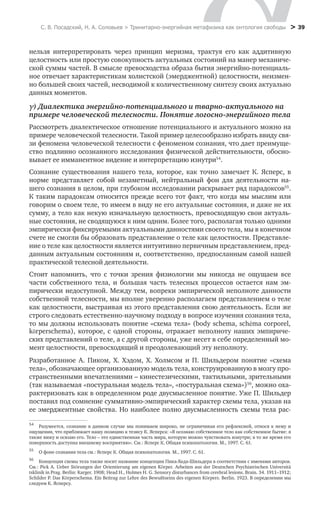 С. В. Посадский, Н. А. Соловьев > Тринитарно-энергийная метафизика как онтология свободы > 39
нельзя интерпретировать через принцип меризма, трактуя его как аддитивную
целостность или простую совокупность актуальных состояний на манер механиче-
ской суммы частей. В смысле превосходства образа бытия энергийно-потенциаль-
ное отвечает характеристикам холистской (эмерджентной) целостности, неизмен-
но большей своих частей, несводимой к количественному синтезу своих актуально
данных моментов.
γ) Диалектика энергийно-потенциального и тварно-актуального на
примере человеческой телесности. Понятие логосно-энергийного тела
Рассмотреть диалектическое отношение потенциального и актуального можно на
примере человеческой телесности. Такой пример целесообразно избрать ввиду свя-
зи феномена человеческой телесности с феноменом сознания, что дает преимуще-
ство подлинно осознанного исследования физической действительности, обосно-
вывает ее имманентное видение и интерпретацию изнутри54
.
Сознание существования нашего тела, которое, как точно замечает К.  Ясперс, в
норме представляет собой незаметный, нейтральный фон для деятельности на-
шего сознания в целом, при глубоком исследовании раскрывает ряд парадоксов55
.
К таким парадоксам относится прежде всего тот факт, что когда мы мыслим или
говорим о своем теле, то имеем в виду не его актуальные состояния, и даже не их
сумму, а тело как некую изначальную целостность, превосходящую свои актуаль-
ные состояния, не сводящуюся к ним одним. Более того, располагая только одними
эмпирически фиксируемыми актуальными данностями своего тела, мы в конечном
счете не смогли бы образовать представление о теле как целостности. Представле-
ние о теле как целостности является интуитивно первичным представлением, пред-
данным актуальным состояниям и, соответственно, предпосланным самой нашей
практической телесной деятельности.
Разработанное А.  Пиком, Х.  Хэдом, Х.  Холмсом и П.  Шильдером понятие «схема
тела», обозначающее организованную модель тела, конструированную в мозгу про-
странственными впечатлениями – кинестезическими, тактильными, зрительными
(так называемая «постуральная модель тела», «постуральная схема»)56
, можно оха-
рактеризовать как в определенном роде двусмысленное понятие. Уже П. Шильдер
поставил под сомнение суммативно-эмпирический характер схемы тела, указав на
ее эмерджентные свойства. Но наиболее полно двусмысленность схемы тела рас-
54
	 Разумеется, сознание в данном случае мы понимаем широко, не ограничивая его рефлексией, относя к нему и
ощущения, что приближает нашу позицию к тезису К. Ясперса: «Я осознаю собственное тело как собственное бытие: я
также вижу и осязаю его. Тело – это единственная часть мира, которую можно чувствовать изнутри; в то же время его
поверхность доступна внешнему восприятию». См.: Ясперс К. Общая психопатология. М., 1997. С. 61.
55
	 О фоне сознания тела см.: Ясперс К. Общая психопатология. М., 1997. С. 61.
56
	 Концепция схемы тела также носит название концепции Пика-Хеда-Шильдера в соответствии с именами авторов.
См.: Pick A. Ueber St�rungen der Orientierung am eigenen K�rper. Arbeiten aus der Deutschen Psychiatrischen Universitä
tsklinik in Prag. Berlin: Karger. 1908; Head H., Holmes H. G. Sensory disturbances from cerebral lesions. Brain. 34. 1911–1912;
Schilder P. Das K�rperschema. Ein Beitrag zur Lehre des Bewußtseins des eigenen K�rpers. Berlin. 1923. В определении мы
следуем К. Ясперсу.
Стоит напомнить, что с точки зрения физиологии мы никогда не ощущаем все
части собственного тела, и большая часть телесных процессов остается нам эм-
пирически недоступной. Между тем, вопреки эмпирической неполноте данности
собственной телесности, мы вполне уверенно располагаем представлением о теле
как целостности, выстраивая из этого представления свою деятельность. Если же
строго следовать естественно-научному подходу в вопросе изучения сознания тела,
то мы должны использовать понятие «схема тела» (body schema, schéma corporel,
körperschema), которое, с одной стороны, отражает неполноту наших эмпириче-
ских представлений о теле, а с другой стороны, уже несет в себе определенный мо-
мент целостности, превосходящий и преодолевающий эту неполноту.
 