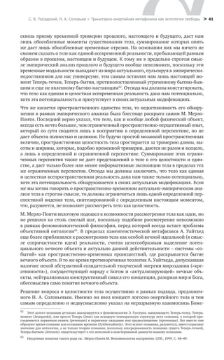 С. В. Посадский, Н. А. Соловьев > Тринитарно-энергийная метафизика как онтология свободы > 41
сквозь призму временной тримерии прошлого, настоящего и будущего, даст нам
лишь обособленные моменты существования тела, суммирование которых опять
же даст лишь обособленные временные отрезки. На основании них мы ничего не
сможем сказать о теле как единой всевременной реальности, пребывающей равным
образом в прошлом, настоящем и будущем. К тому же в предельно строгом смыс-
ле эмпирический анализ прошлого и будущего вообще невозможен, поскольку эти
временные модальности выпадают из мира актуального, пульсируя в эмпирически-
недостижимом для нас универсуме, тем самым оставляя нам лишь настоящий мо-
мент Теперь-точки, Теперь-бытия, противопоставленный утраченному бытию-быв-
шим и еще не явленному бытию-настающим62
. Отсюда мы должны констатировать,
что тело как единая и целостная всевременная реальность дана нам потенциально,
хотя эта потенциальность и присутствует в своих актуальных модификациях.
Что же касается пространственного единства тела, то недостижимость его обнару-
жения в рамках эмпирического анализа была блестяще раскрыта самим М. Мерло-
Понти. Последний верно указал, что тело, как и вообще любой физический объект,
всегда есть нечто большее, чем ограниченный пространственно-перцептивный опыт,
который по сути сводится лишь к восприятию в определенной перспективе, но не
дает объекта полностью и целиком. Не будучи простой мозаикой пространственных
величин, пространственная целостность тела простирается за тримерию длины, вы-
соты и ширины, которые, подобно временной тримерии, даются не разом и всецело,
а лишь в определенной и ограниченной перспективе. Суммирование этих ограни-
ченных перспектив также не дает представлений о теле в его целостности и един-
стве, а дает только более или менее информативные экспозиции тела в пределах тех
же ограниченных перспектив. Отсюда мы должны заключить, что тело как единая
и целостная всепространственная реальность дана нам также только потенциально,
хотя эта потенциальность обнаруживается в своих актуальных модификациях. Если
же мы хотим говорить о пространственно-временном актуально-эмпирическом ана-
лизе тела в строгом смысле, то должны ограничиться лишь одной определенной пер-
спективой видения тела, синтезированной с определенным настоящим моментом,
что, разумеется, не позволяет рассмотреть тело как целостность.
М. Мерло-Понти вплотную подошел к возможности рассмотрения тела как идеи, но
не решился на столь смелый шаг, поскольку подобное рассмотрение невозможно
в рамках феноменологической философии, перед которой всегда встает проблема
объективной онтологии63
. В пределах панентеистической метафизики А. Уайтхед
еще более приблизился к рассмотрению тела как особой вечной идеальной (в смыс-
ле сопричастности идеи) реальности, считая целесообразным выделение потен-
циального вечного объекта и актуально данной действительности – системы «со-
бытий» как пространственно-временных происшествий, где раскрывается бытие
вечного объекта. В то же время противоречивая теология А. Уайтхеда, допускавшая
наличие некой абстрактной созидательной творческой энергии мироздания («кре-
ативности»), сосуществующей наряду с Богом и «актуализирующей» вечные объ-
екты, нейтрализовала конструктивный смысл его концепции, разорвав мир и Бога,
обессмыслив само понятие вечного объекта.
Решение вопроса о целостности тела осуществимо в рамках подхода, предложен-
ного Н. А. Соловьевым. Именно он ввел концепт логосно-энергийного тела и тем
самым определенно и недвусмысленно указал на неразрывную взаимосвязь Боже-
62
	 Этот аспект познания детально анализируется в феноменологии Э. Гуссерля, выявляющего Теперь-точку, Теперь-
момент (Jetztpunkt), или просто Теперь (Jetzt) как исходную темпоральную структуру акта сознания, к которой при-
соединяется первичная память (ретенция) и первичное ожидание или предвосхищение (протенция). Все вместе они
образуют время-сознание или осознание времени (Zeitbewußtsein). Этот аспект познания, разумеется, имеет серьезное
значение для онтологии, а не только теории сознания, поскольку опосредованность познания сущего Теперь-точкой,
Теперь-бытием (Jetztsein) свидетельствует о его неполной и неисчерпанной данности нашему познанию.
63
	 Неудачные попытки такого рода см.: Мерло-Понти М. Феноменология восприятия. СПб., 1999. С. 48–49.
 