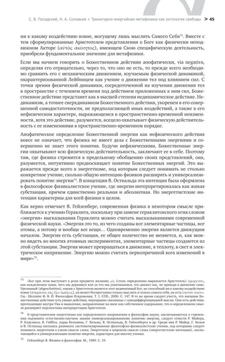 С. В. Посадский, Н. А. Соловьев > Тринитарно-энергийная метафизика как онтология свободы > 45
ни к какому воздействию вовне, могущему лишь мыслить Самого Себя73
. Вместе с
тем сформулированные Аристотелем представления о Боге как физически непод-
вижном Акторе (αὐτὸς ἀκίνητος), имеющем Свою специфическую деятельность,
приобрели фундаментальное значение для метафизики.
Если мы начнем говорить о Божественном действии апофатически, via negativa,
определяя его отрицательно, через то, что оно не есть, то прежде всего необходи-
мо сравнить его с механическим движением, изучаемым физической динамикой,
охарактеризованной Лейбницем как учение о движении тел под влиянием сил. С
точки зрения физической динамики, сосредоточенной на изучении движения тел
в пространстве с течением времени под действием приложенных к ним сил, Боже-
ственное действие предстанет как в высшей степени нединамическое действие. Не-
динамизм, а точнее сверхдинамизм Божественного действия, укоренен в его совер-
шенной самодостаточности, не предполагающей иных воздействий, а также в его
нефизическом характере, выражающемся в пространственно-временной неизмен-
ности, хотя это действие, разумеется, всецело охватывает физическую действитель-
ность с ее изменениями в пространственно-временном порядке.
Апофатическое определение Божественной энергии как нефизического действия
вовсе не означает, что физика не имеет дела с Божественными энергиями и со-
вершенно не знает этого понятия. Будучи нефизическими, Божественные энер-
гии охватывают всю физическую действительность, заключают ее в себе. Поэтому
там, где физика стремится к предельному обобщению своих представлений, она,
разумеется, интуитивно предвосхищает понятие Божественных энергий. Это вы-
ражается прежде всего в энергетизме, под которым следует понимать не столько
конкретное учение, сколько общую интенцию физиков расширять и универсализи-
ровать понятие энергии74
. В концепции В. Оствальда эта интенция была оформлена
в философское физикалистское учение, где энергия интерпретировалась как живая
субстанция, причем единственно реальная и абсолютная. Но энергетистские ин-
тенции характерны для всей физики в целом.
Как верно отмечает В. Гейзенберг, современная физика в некотором смысле при-
ближается к учению Гераклита, поскольку при замене гераклитовского огня словом
«энергия» высказывания Гераклита можно считать высказываниями современной
физической науки. «Энергия это то, из чего созданы все элементарные частицы, все
атомы, а потому и вообще все вещи… Одновременно энергия является движущим
началом. Энергия есть субстанция, ее общее количество не меняется, и, как мож-
но видеть во многих атомных экспериментах, элементарные частицы создаются из
этой субстанции. Энергия может превращаться в движение, в теплоту, в свет и элек-
трическое напряжение. Энергию можно считать первопричиной всех изменений в
мире»75
.
73
	 «Бог при этом выступает в роли предмета желания, ώς (столь определенно выражается Аристотель) έρώμενον,       
74	         
75
	 Гейзенберг В. Физика и философия. М., 1989. С. 19.
К представителям энергетизма как определенного направления в философии науки, заключающегося в стремле-
нии подчинить естественно-научное знание универсализированному понятию энергии, следует отнести Р. Майера,
Р. Клаузиуса, В. Гиббса, лорда Кельвина, Г. Хельма, В. Оствальда, В. Гейзенберга и др. Среди них Р. Майер, Г. Хельм
и В. Оствальд пытались развивать систематизированные философско-физикалистские учения, под которыми следует
понимать энергетизм в узком смысле слова. Энергетизм в широком смысле слова (энергетистские интенции), заклю-
чающийся в универсализации понятия энергии, характерен для многих ученых.
как вожделеемое нами, чего мы держимся или за что мы ухватываемся, что движет нас, не приходя в движение само.
Урезанный (abgeschnitten), каким у Аристотеля является этот недвижимый Бог, не способный ни к какому воздействию
вовне (ἄπρακτος τὰς ἔξω πράξεις), он может беспрестанно только мыслить и только самого себя, он есть ἑαυτὸν νοῶν».
См.: Шеллинг Ф. В. Й. Философия Откровения. Т. 1. СПб., 2000. С. 147. В то же время следует учесть, что внешние Бо-
жественные действия суть умные действия, неразрывно связанные с самодифференциацией мысли. Они есть действия,
протекающие внутри Ума и мышления, направленные на иное как собственное содержание, что в определенном смыс-
ле расширяет перспективы интерпретации Аристотеля.
 