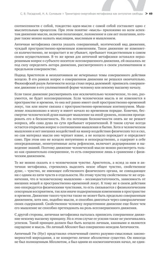 С. В. Посадский, Н. А. Соловьев > Тринитарно-энергийная метафизика как онтология свободы > 49
соотнесенности с собой, тождество идеи-мысли с самой собой составляет одно с
мыслительным процессом. При этом понятие «мысль» приложимо ко всем аспек-
там движения мысли, включая полагающее, положенное и сам акт полагания, кото-
рые также можно назвать мыслящим, мыслимым и мышлением.
Античная метафизика смогла указать совершенный, ноэтический вид движения,
чуждый пространственно-временным изменениям. Такое движение не изменяет-
ся количественно, не возрастает и не убывает, пребывает тождественным в самом
своем осуществлении. В то же время для античной метафизики оставался нераз-
решимым вопрос о субъекте-носителе всесовершенного движения, ей оказалось не
под силу определить актора движения, рассмотренного в своем ультимативном и
предельном совершенстве.
Подход Аристотеля и неоплатоников не исчерпывал темы совершенного действия
всецело. В его рамках вопрос о совершенном движении не решался окончательно.
Философский разум Античности всегда стоял перед дилеммой: приписать совершен-
ное движение в его ультимативной форме человеку или некоему высшему началу.
Если такое движение рассматривать как исключительно человеческое, то оно, раз-
умеется, не будет всесовершенным. Если человеческая мысль и не изменяется в
пространстве и времени, то она всё равно имеет свой пространственно-временной
локус, так или иначе связана с пространственно-временным континуумом. Мыш-
ление локализовано в мозгу и имеет начало во временном порядке. Конечно, бес-
смертие человеческой души выводит мышление на иной уровень, позволяя проеци-
ровать его в бесконечность. Но эта потенция бесконечности опять же не решает
вопроса, ибо сама душа по сути пребывает ограниченной. В таком случае всегда
остается открытым вопрос о соотношении мышления и бытия. Хотя в человеческом
мышлении и нет внешних воздействий на манер воздействия физических тел и сил,
но сам материал мысли оно черпает извне, а не всецело порождает и определяет
само. При этом оно не всецело интуитивно и непосредственно, а содержит в себе
опосредованные, неинтуитивные акты рефлексии, включает дедуцирование и вы-
ведение знаний. Поэтому движение человеческой мысли можно рассмотреть толь-
ко как сравнительно совершенное, то есть совершенное лишь в сравнении с физи-
ческим движением.
То же можно сказать и о человеческом чувстве. Аристотель, а вслед за ним и ан-
тичная метафизика, стремились выделить некое общее чувство, свойственное
душе, – чувство, не имеющее собственного физического органа, не совпадающее
ни с одним из пяти чувств в отдельности. Но этому чувству свойственны те же огра-
ничения, что и человеческому мышлению – несамодостаточность, зависимость от
внешних вещей и пространственно-временной локус. К тому же в своем действии
оно опосредуется физическими чувствами, то есть связывается с физиологическим
сенсорным восприятием, так или иначе подверженным изменениям в пространстве
и времени. Движение такого чувства также не может быть предельно совершенным
движением, хотя оно, подобно мысли, и способно двигаться через саморазличение
своих содержаний. Свойственное человеку перцептивное движение еще более чем
его мышление не способно претендовать на роль всесовершенного движения.
С другой стороны, античная метафизика пыталась приписать совершенное движе-
ние некоему высшему принципу. Но в этом случае ее усилия также не увенчивались
успехом. Такой принцип должен был быть всецело личным, каковыми и являются
ощущение и мысль. Но личный Абсолют был совершенно неведом Античности.
Античный Ум (Нус) представлял отвлеченный синтез разумно-смысловых законо-
мерностей мироздания, а не конкретно личное абсолютное существо. Он никогда
не был полноценным Абсолютом, а был одним из космогонических начал, не един-
 
