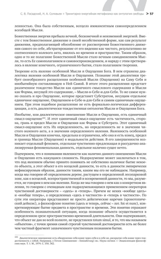 С. В. Посадский, Н. А. Соловьев > Тринитарно-энергийная метафизика как онтология свободы > 57
ленностью. Она была собственным, всецело имманентным самоопределением
всеобщей Мысли.
Божественная энергия пребыла вечной, бесконечной и неизменной энергией. Вме-
сте с тем Божественное движение в своей несобственной форме, как сам результат
движения, предполагающий обособление от рассмотрения Божественного движе-
ния самого по себе, абстрагирование от его видения как чистого, результативно не
соотнесенного волевого акта, явилось во времени и пространстве. Таким образом,
одно и то же полагание Божественной Мысли стало вечным самодвижением Мыс-
ли, то есть Ее самополаганием и самовоспроизведением, и наряду с этим претвори-
лось в явление конечного, ограниченного бытия, стало полаганием творения.
Творение есть явление особенной Мысли и Ощущения Бога. В нем отражена диа-
лектика явления особенной Мысли и Ощущения. Познание этой диалектики тре-
бует своеобразного расщепления особенной Мысли (Ощущения) на Саму Себя и
инобытийную составляющую в Ней Самой. В итоге этого расщепления предстает
различенное тождество Мысли как единичного смыслового содержания и Мысли
как Формы, несущей это содержание, – Мысли-в-Себе-и-для-Себя. То же самое нуж-
но сказать и про Ощущение, которое предстанет Субстратом, несущим отдельное
единичное ощущение, Ощущением-в-Себе-и-для-Себя и самим единичным ощуще-
нием. При этом подобное расщепление не есть формально-логическая дифферен-
циация, а есть диалектически тождественная онтология Мысли и Ощущения Бога.
Инобытие, или диалектическое овнешнение Мысли и Ощущения, есть единичный
смысл-ощущение103
. И этот единичный смысл-ощущение есть частичность, сторо-
на, грань и предел Мысли и Ощущения как Формы и Субстрата. Этот единичный
смысл-ощущение есть Их определенность, но определенность не в значении чи-
стого волевого акта, а в значении определенного явления. Явленность особенной
Мысли и Ощущения конечна, предельна и ограничена, ибо она и есть конец, предел
и граница Мысли (Ощущения) в модальности действия. В его завершенности воз-
никает отдельный феномен, отдельная чувственно-предлежащая и рассудочно-ана-
лизируемая феноменальная данность, отдельное налично сущее нечто.
Подчеркнем, что в понимании явленности как налично данного овнешнения Мысли
и Ощущения есть кажущаяся сложность. Недоразумение может заключаться в том,
что под явлением обычно принято понимать не собственно наличное бытие некое-
го объекта, а этот объект в его всецелой данности, то есть в данности эмпирически
нефиксируемым образом, данности таким, каким мы его не наблюдаем. Например,
когда мы говорим об определенном дереве, растущем в определенной лесопарковой
зоне, как о всецелой, всепространственной и всевременной данности, то мы, разуме-
ется, не говорим о нем как явлении. Когда же мы говорим о нем как о конкретном яв-
лении, то говорим с очевидным или подразумевающимся применением операторов
чувственной достоверности – «здесь» и «теперь». Причем не неких «вообще здесь»
и «вообще теперь», а определенных «здесь в частности» и «теперь в частности». По
сути эти операторы представляют не просто дейктические наречия (хронотопиче-
ский дейксис), а философские понятия (здесь и теперь, сейчас – лат. hic et nunc), кон-
кретизирующие бытие предмета в пространстве и времени. Эти понятия отражают
особенность познавательной ситуации, когда познание объекта осуществляется в
определенном срезе пространственно-временной длительности. Они подчеркивают,
что объект не дан во всей полноте, не представлен totum simul, и то, что мы называем
«объектом», с точки зрения самой строгой чувственной достоверности есть не более
чем частный фрагмент захваченного чувственным познанием бытия.
103
	 Диалектическое овнешнение есть обнаружение себя вовне через себя и в себе же, раскрытие себя вовне через тож-
дественность с собой. Например, у Гегеля (овнешнение – Entäußerung) см.: Наука логики // Энциклопедия философ-
ских наук. Т. 1. М., 1974. С. 350, 362.
 