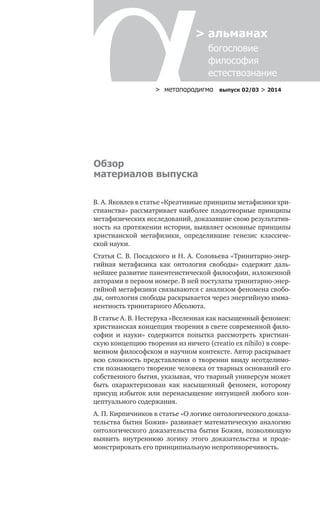 > метαπαραдигмα выпуск 02/03 > 2014
> альманах
	 богословие	
	 философия
	 естествознание
В. А. Яковлев в статье «Креативные принципы метафизики хри-
стианства» рассматривает наиболее плодотворные принципы
метафизических исследований, доказавшие свою результатив-
ность на протяжении истории, выявляет основные принципы
христианской метафизики, определившие генезис классиче-
ской науки.
Статья С. В. Посадского и Н. А. Соловьева «Тринитарно-энер-
гийная метафизика как онтология свободы» содержит даль-
нейшее развитие панентеистической философии, изложенной
авторами в первом номере. В ней постулаты тринитарно-энер-
гийной метафизики связываются с анализом феномена свобо-
ды, онтология свободы раскрывается через энергийную имма-
нентность тринитарного Абсолюта.
В статье А. В. Нестерука «Вселенная как насыщенный феномен:
христианская концепция творения в свете современной фило-
софии и науки» содержится попытка рассмотреть христиан-
скую концепцию творения из ничего (creatio ex nihilo) в совре-
менном философском и научном контексте. Автор раскрывает
всю сложность представления о творении ввиду неотделимо-
сти познающего творение человека от тварных оснований его
собственного бытия, указывая, что тварный универсум может
быть охарактеризован как насыщенный феномен, которому
присущ избыток или перенасыщение интуицией любого кон-
цептуального содержания.
А. П. Кирпичников в статье «О логике онтологического доказа-
тельства бытия Божия» развивает математическую аналогию
онтологического доказательства бытия Божия, позволяющую
выявить внутреннюю логику этого доказательства и проде-
монстрировать его принципиальную непротиворечивость.
Обзор
материалов выпуска
 