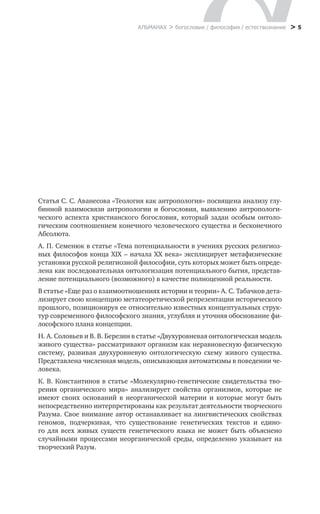 > 5
Статья С. С. Аванесова «Теология как антропология» посвящена анализу глу-
бинной взаимосвязи антропологии и богословия, выявлению антропологи-
ческого аспекта христианского богословия, который задан особым онтоло-
гическим соотношением конечного человеческого существа и бесконечного
Абсолюта.
А. П. Семенюк в статье «Тема потенциальности в учениях русских религиоз-
ных философов конца XIX – начала XX века» эксплицирует метафизические
установки русской религиозной философии, суть которых может быть опреде-
лена как последовательная онтологизация потенциального бытия, представ-
ление потенциального (возможного) в качестве полноценной реальности.
В статье «Еще раз о взаимоотношениях истории и теории» А. С. Табачков дета-
лизирует свою концепцию метатеоретической репрезентации исторического
прошлого, позиционируя ее относительно известных концептуальных струк-
тур современного философского знания, углубляя и уточняя обоснование фи-
лософского плана концепции.
Н. А. Соловьев и В. В. Березин в статье «Двухуровневая онтологическая модель
живого существа» рассматривают организм как неравновесную физическую
систему, развивая двухуровневую онтологическую схему живого существа.
Представлена численная модель, описывающая автоматизмы в поведении че-
ловека.
К. В. Константинов в статье «Молекулярно-генетические свидетельства тво-
рения органического мира» анализирует свойства организмов, которые не
имеют своих оснований в неорганической материи и которые могут быть
­непосредственно интерпретированы как результат деятельности творческого
Разума. Свое внимание автор останавливает на лингвистических свойствах
геномов, подчеркивая, что существование генетических текстов и едино-
го для всех живых существ генетического языка не может быть объяснено
­случайными процессами неорганической среды, определенно указывает на
творческий Разум.
АЛЬМАНАХ > богословие / философия / естествознание
 