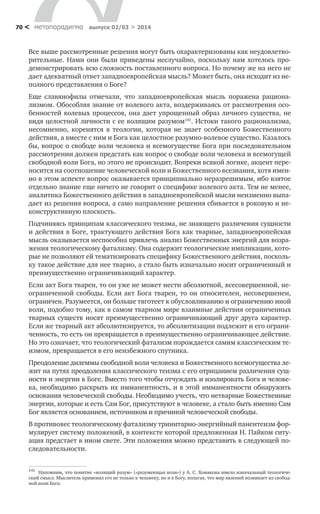 метαπαραдигмα выпуск 02/03 > 201470 <
Все выше рассмотренные решения могут быть охарактеризованы как неудовлетво-
рительные. Нами они были приведены неслучайно, поскольку нам хотелось про-
демонстрировать всю сложность поставленного вопроса. Но почему же на него не
дает адекватный ответ западноевропейская мысль? Может быть, она исходит из не-
полного представления о Боге?
Еще славянофилы отмечали, что западноевропейская мысль поражена рациона-
лизмом. Обособляя знание от волевого акта, воздерживаясь от рассмотрения осо-
бенностей волевых процессов, она дает упрощенный образ личного существа, не
видя целостной личности с ее волящим разумом141
. Истоки такого рационализма,
несомненно, коренятся в теологии, которая не знает особенного Божественного
действия, а вместе с ним и Бога как целостное разумно-волевое существо. Казалось
бы, вопрос о свободе воли человека и всемогуществе Бога при последовательном
рассмотрении должен предстать как вопрос о свободе воли человека и всемогущей
свободной воли Бога, но этого не происходит. Вопреки всякой логике, акцент пере-
носится на соотношение человеческой воли и Божественного всезнания, хотя имен-
но в этом аспекте вопрос оказывается принципиально неразрешимым, ибо взятое
отдельно знание еще ничего не говорит о специфике волевого акта. Тем не менее,
аналитика Божественного действия в западноевропейской мысли неизменно выпа-
дает из решения вопроса, а само направление решения сбивается в роковую и не-
конструктивную плоскость.
Подчиняясь принципам классического теизма, не знающего различения сущности
и действия в Боге, трактующего действия Бога как тварные, западноевропейская
мысль оказывается неспособна привлечь анализ Божественных энергий для возра-
жения теологическому фатализму. Она содержит теологические импликации, кото-
рые не позволяют ей тематизировать специфику Божественного действия, посколь-
ку такое действие для нее тварно, а стало быть изначально носит ограниченный и
преимущественно ограничивающий характер.
Если акт Бога тварен, то он уже не может нести абсолютной, всесовершенной, не-
ограниченной свободы. Если акт Бога тварен, то он относителен, несовершенен,
ограничен. Разумеется, он больше тяготеет к обусловливанию и ограничению иной
воли, подобно тому, как в самом тварном мире взаимные действия ограниченных
тварных существ носят преимущественно ограничивающий друг друга характер.
Если же тварный акт абсолютизируется, то абсолютизации подлежит и его ограни-
ченность, то есть он превращается в преимущественно ограничивающее действие.
Но это означает, что теологический фатализм порождается самим классическим те-
измом, превращается в его неизбежного спутника.
Преодоление дилеммы свободной воли человека и Божественного всемогущества ле-
жит на путях преодоления классического теизма с его отрицанием различения сущ-
ности и энергии в Боге. Вместо того чтобы отчуждать и изолировать Бога и челове-
ка, необходимо раскрыть их имманентность, и в этой имманентности обнаружить
основания человеческой свободы. Необходимо учесть, что нетварные Божественные
энергии, которые и есть Сам Бог, присутствуют в человеке, а стало быть именно Сам
Бог является основанием, источником и причиной человеческой свободы.
В противовес теологическому фатализму тринитарно-энергийный панентеизм фор-
мулирует систему положений, в контексте которой предложенная Н. Пайком ситу-
ация предстает в ином свете. Эти положения можно представить в следующей по-
следовательности.
141
	 Напомним, что понятие «волящий разум» («разумеющая воля») у А. С. Хомякова имело изначальный теологиче-
ский смысл. Мыслитель применял его не только к человеку, но и к Богу, полагая, что мир явлений возникает из свобод-
ной воли Бога.
 
