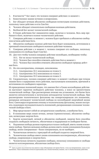 С. В. Посадский, Н. А. Соловьев > Тринитарно-энергийная метафизика как онтология свободы > 71
1.	 В вечности142
Бог знает, что человек совершит действие x в момент t.
2.	 Божественное знание истинно и непреложно.
3.	 Бог обладает вечным абсолютно свободным всемогущим волевым действием,
поскольку такое действие и есть Сам Бог.
4.	 Человек обладает относительно свободным волевым действием.
5.	 Всеблагой Бог желает человеческой свободы.
6.	 В Своих действиях Бог имманентен миру, включая и человека. Весь мир пре-
бывает в Боге, включая и всякое человеческое действие.
7.	 Совершая действие x в момент t, человек будет пребывать в абсолютно свобод-
ном вечном действии Бога.
8.	 Абсолютно свободное волевое действие Бога будет основанием, источником и
причиной относительно свободного волевого действия человека.
9.	 Совершая действие x в момент t, человек совершит его свободно, поскольку
основанием его свободы будет Сам Бог.
10.	 Для того чтобы человек совершил действие несвободно, необходимо чтобы:
	 10.1.	 Бог не желал человеческой свободы.
	 10.2.	 Человек был способен отменить действие Бога в момент t.
	 10.3.	 Человек был способен отменить абсолютно свободную природу дейст­
вия Бога.
11.	 Но эти альтернативы, очевидно, невозможны.
	 11.1.	 Альтернатива 10.1 невозможна из тезиса 5.
	 11.2.	 Альтернатива 10.2 невозможна из тезиса 3.
	 11.3.	 Альтернатива 10.3 невозможна из тезиса 3.
12.	 Следовательно, человек совершит действие x в момент t свободно при точном
знании Бога о содержании этого действия, выступающем основанием, причиной и
источником его свободного характера.
Из приведенных положений видно, что именно Бог в Своих всесвободных действи-
ях выступает гарантом свободного действия человека, а вовсе не препятствием
человеческой свободе. При рассмотрении атеизма мы установили, что бытие Бога
является онтологическим и логическим антецедентом человеческой свободы. При
рассмотрении теологического фатализма мы конкретизировали это положение,
раскрывая антецедент человеческой свободы во всесвободной энергийной жизни
Бога. Синтезируя возражения атеизму и теологическому фатализму, можно постро-
ить следующую последовательность положений, раскрывающих основание челове-
ческой свободы в Боге.
1.	 Мир представляет собой не автаркическое самобытие, а инобытие Бога.
2.	 В основании мира лежит вечная, личная (триипостасная), абсолютно свобод-
ная, всемогущая энергия Бога.
3.	 Будучи всемогущей, личной и абсолютно свободной, энергия Бога способна
создавать свободную личность, обеспечивая и поддерживая ее свободное бытие.
4.	 Подлинная свобода должна порождаться только свободой, иметь своим основа-
нием свободу. Причем меньшая свобода должна иметь своим основанием большую
свободу, менее совершенная – более совершенную, но не наоборот.
5.	 Человеческая личность с присущей ей свободой создается энергией Бога.
6.	 Человеческая свобода имеет своим основанием всесовершенную, абсолютную
свободу, укорененную в энергии Бога.
7.	 Человеческая личность подлинно свободна, поскольку основанием ее свободы
является всесовершенная, абсолютная свобода Бога.
142
	 Здесь и далее под вечностью мы имеем в виду объемлющее всё время бытие, столь же вневременное, сколь и все­
временное. Такое понимание вечности приложимо как к Божественному знанию, так и к Божественному действию.
 