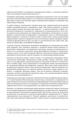 С. В. Посадский, Н. А. Соловьев > Тринитарно-энергийная метафизика как онтология свободы > 75
(spiritual potentialities) сотворенного материального мира и, в частности, физиче-
ского тела каждой человеческой личности»151
.
Специфика тринитарно-энергийной метафизики заключается в том, что она видит
актуально наличное бытие мира и в то же время не ограничивается этим видением.
Она видит в мире нечто большее мира, антиномически приемлет и совмещает два
образа миро-воззрения.
С одной стороны, человеческое сознание ради нужд практической деятельности
требует инструментального отношения к миру. Оно должно признать и познать
вещи такими, какими они даны нам налично, – в простом единстве с собой, в из-
вестной устойчивости, статичности, стабильности и самоотнесенности. И эта точ-
ка зрения вполне приемлема для тринитарно-энергийного панентеизма, не отвер-
гающего условной самости мироздания, отвергающего лишь его абсолютизацию.
Миро-воззрение, в контексте которого вещи соответствуют своим имманентным
определениям, покоятся в пределах своих качественных границ, обладают опреде-
ленной непроницаемостью друг для друга и достаточностью для самих себя, при-
нимается тринитарно-энергийной метафизикой.
С другой стороны, тринитарно-энергийная метафизика не ограничивается подоб-
ным подходом. Она стремится выделить в наличном бытии вещей наиболее су-
щественное, проникнуть в их предельное основание, познать их соотнесенность с
иным, что и составляет подлинную задачу философского познания и чаяния рели-
гиозного опыта. И это миро-воззрение образует смысловой стержень тринитарно-
энергийного панентеизма, причем стержень, не отвергающий первый подход.
Ссылаясь на Каллиста (Уэра), можно сказать, что тринитарно-энергийная панен-
теистическая философия предполагает особое двойное зрение, поскольку видит
одно и то же мироздание в различных фокусах. Она видит плотность и основатель-
ность (solidity) мира, знает характерность и своеобразие вещей, простирающуюся
до восхищения буйным многообразием творения. Она также видит прозрачность
(transparency) мирового бытия, знает единство вещей в Боге. При этом уровень тео­
фанической прозрачности не отменяет уровень плотности, второе зрение не зат-
мевает, а, напротив, обостряет первое: «как это ни кажется странным и парадок-
сальным, чем более прозрачной становится вещь, тем в значительнейшей степени
постигается ее неповторимость»152
.
Совмещая два вида миро-воззрения, панентеистическая метафизика предостерега-
ет от односторонней абсолютизации первого вида, усматривая в утверждении его
единственности источник космотеизма, деифицирующего наличное бытие мира во
всей его непосредственности, не видящего за мировыми явлениями глубинных ме-
тафизических пластов, не раскрывающего их сущностных оснований в Боге.
Отметим, что критика космотеизма представляется непростой задачей, поскольку
этот тип миросозерцания способен мимикрировать под христианство, прикрывать-
ся христианской теистической терминологией. Достаточно указать на основателя
космотеизма (как религии и отдельного философского направления) В. Л. Пирса,
стремившегося (под влиянием Э.  Геккеля) прикрыть расистские и пантеистиче-
ские идеи христианской терминологией, чтобы сделать их привлекательными для
151
	 Kallistos Ware (Bishop of Diokleia). Silence in Prayer: The Meaning of Hesychia // The Inner Kingdom. Crestwood, NY:
St. Vladimir's Seminary Press. P. 109.
152
	 Kallistos Ware (Bishop of Diokleia). Through the Creation to the Creator. London. 1997. P. 9.
 