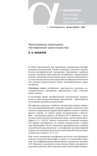 > метαπαραдигмα выпуск 02/03 > 2014
> альманах
	 богословие	
	 философия
	 естествознание
Креативные принципы
метафизики христианства
В. А. ЯКОВЛЕВ
В статье рассмотрены три программы современных метафи-
зических исследований. Особое внимание уделяется анализу
теолого-метафизической программы. Выявляются наиболее
важные креативы христианской метафизики, определившие
генезис и развитие классической науки. Дается характеристи-
ка семи исследовательских программ метафизики Античности
как духовно-теоретического базиса новоевропейского миро-
воззрения.
Ключевые слова: метафизика, христианство, креативы, ис-
следовательские программы, цивилизация, вера, теология,
нау­ка, законы.
В настоящее время метафизические исследования развива-
ются по трем взаимосвязанным программам – философской,
естественно-научной и религиозной.
Метафизика выражает наиболее абстрактную форму рефлек-
сии над проблемами бытия, познания, морали и праксиса. Она
является сердцевиной (ядром) философского знания и любого
другого знания. «С самого своего возникновения в филосо-
фии, – справедливо пишут А. В. Иванов и В. В. Миронов, – нали-
чествует некое прочное центральное ядро, как бы сердце фило-
софии» [1. С. 50–51]. Можно согласиться с мнением авторов,
что термин «метафизика» не следует отождествлять с терми-
ном «философия». Более правильно придерживаться ставшего
классическим представления «о метафизике как философской
теории, исследующей предельные основания бытия или перво-
основы всего сущего» [1. С. 51].
При таком понимании метафизика выступает как фундамен-
тальное основание философии в целом, ее сущностная струк-
тура. Вся дифференциация философских дисциплин, уточняет
В. В. Миронов, «реализуется лишь внутри общего метафизиче-
ского пространства, ибо в той или иной степени любая конкрет-
 