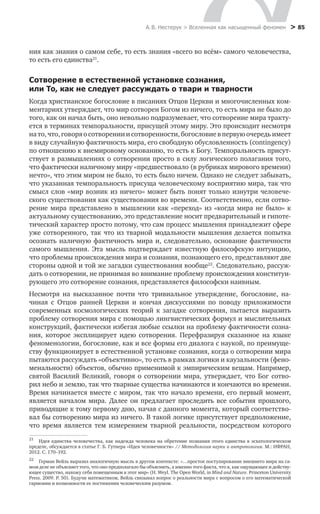 А. В. Нестерук > Вселенная как насыщенный феномен > 85
ния как знания о самом себе, то есть знания «всего во всём» самого человечества,
то есть его единства21
.
Сотворение в естественной установке сознания,
или То, как не следует рассуждать о твари и тварности
Когда христианское богословие в писаниях Отцов Церкви и многочисленных ком-
ментариях утверждает, что мир сотворен Богом из ничего, то есть мира не было до
того, как он начал быть, оно невольно подразумевает, что сотворение мира тракту-
ется в терминах темпоральности, присущей этому миру. Это происходит несмотря
на то, что, говоря о сотворении и сотворенности, богословие в первую очередь имеет
в виду случайную фактичность мира, его свободную обусловленность (contingency)
по отношению к внемировому основанию, то есть к Богу. Темпоральность присут-
ствует в размышлениях о сотворении просто в силу логического полагания того,
что фактически наличному миру «предшествовало (в рубриках мирового времени)
нечто», что этим миром не было, то есть было ничем. Однако не следует забывать,
что указанная темпоральность присуща человеческому восприятию мира, так что
смысл слов «мир возник из ничего» может быть понят только изнутри человече-
ского существования как существования во времени. Соответственно, если сотво-
рение мира представлено в мышлении как «переход» из «когда мира не было» к
актуальному существованию, это представление носит предварительный и гипоте-
тический характер просто потому, что сам процесс мышления принадлежит сфере
уже сотворенного, так что из тварной модальности мышления делается попытка
осознать наличную фактичность мира и, следовательно, основание фактичности
самого мышления. Эта мысль подтверждает известную философскую интуицию,
что проблемы происхождения мира и сознания, познающего его, представляют две
стороны одной и той же загадки существования вообще22
. Следовательно, рассуж-
дать о сотворении, не принимая во внимание проблему происхождения конституи-
рующего это сотворение сознания, представляется философски наивным.
Несмотря на высказанное почти что тривиальное утверждение, богословие, на-
чиная с Отцов ранней Церкви и кончая дискуссиями по поводу приложимости
современных космологических теорий к загадке сотворения, пытается выразить
проблему сотворения мира с помощью лингвистических формул и мыслительных
конструкций, фактически избегая любые ссылки на проблему фактичности созна-
ния, которое эксплицирует идею сотворения. Перефразируя сказанное на языке
феноменологии, богословие, как и все формы его диалога с наукой, по преимуще-
ству функционирует в естественной установке сознания, когда о сотворении мира
пытаются рассуждать «объективно», то есть в рамках логики и каузальности (фено-
менальности) объектов, обычно применимой к эмпирическим вещам. Например,
святой Василий Великий, говоря о сотворении мира, утверждает, что Бог сотво-
рил небо и землю, так что тварные существа начинаются и кончаются во времени.
Время начинается вместе с миром, так что начало времени, его первый момент,
является началом мира. Далее он предлагает проследить все события прошлого,
приводящие к тому первому дню, начав с данного момента, который соответство-
вал бы сотворению мира из ничего. В такой логике присутствует предположение,
что время является тем измерением тварной реальности, посредством которого
21
	 Идея единства человечества, как надежда человека на обретение познания этого единства в эсхатологическом
пределе, обсуждается в статье Г. Б. Гутнера «Идея человечности» // Методология науки и антропология. М.: ИФРАН,
2012. С. 170–192.
22
	 Герман Вейль выразил аналогичную мысль в другом контексте: «…простое постулирование внешнего мира на са-
мом деле не объясняет того, что оно предполагало бы объяснить, а именно того факта, что я, как ощущающее и действу-
ющее существо, нахожу себя помещенным в этот мир» (H. Weyl. The Open World, in Mind and Nature. Princeton University
Press. 2009. P. 50). Будучи математиком, Вейль связывал вопрос о реальности мира с вопросом о его математической
гармонии и возможности ее постижения человеческим разумом.
 