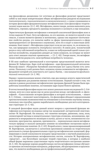 В. А. Яковлев > Креативные принципы метафизики христианства > 7
ная философская дисциплина (от эстетики до философии религии) представляет
собой ту или иную конкретизацию общих метафизических ракурсов исследования
(онтологического, гносеологического и аксиологического), а также сложившихся в
истории философии фундаментальных метафизических (или философско-теорети-
ческих) ходов мысли» [2. С. 40]. Метафизика, иначе говоря, должна выполнять роль
бойскаута, стремясь преодолеть границы познанного и заглянуть в еще неведомое.
Эвристическую функцию метафизики в немецкой классической философии ясно и
точно выразил И. Кант. Хотя метафизика, по его мнению, не является наукой в том
смысле, в каком являются физика и математика, однако она выражает неотъемле-
мое свойство разума, его попытки выйти за сферы трансцендентального в сферу
трансцендентного (от феноменов к ноуменам), хотя это и ведет к известным анти-
номиям. Кант пишет: «Метафизика существует если не как наука, то, во всяком слу-
чае, как природная склонность (metaphysica naturalis). В самом деле, человеческий
разум в силу собственной потребности, а вовсе не побуждаемый одной только сует-
ностью всезнайства, неудержимо доходит до таких вопросов, на которые не может
дать ответ никакое опытное применение…» [3. С. 42]. Говоря иначе, это метафизи-
ческое свойство разума есть «неистребимая потребность человека».
В XX веке наиболее оригинальной и всесторонне представленной является мета-
физика М. Хайдеггера. Ядро этой метафизики – идея фундаментальной онтологии.
Философ пишет: «Раскрытие бытийной конституции вот (здесь)-бытия есть онто-
логия. Поскольку в ней должна быть заложена основа возможности метафизики, –
фундамент которой суть конечность вот (здесь)-бытия, – она называется фундамен-
тальной онтологией» [4. С. 90].
Наряду с вышесказанным можно отметить еще два важных аспекта эвристической
роли метафизики для развития именно естествознания. Первый состоит в том, что
именно в рамках различных метафизических программ Древней Греции были про-
работаны важнейшие понятия, составившие ядро науки Нового времени.
В отечественной философии науки этот аспект довольно полно исследован В. С. Стё-
пиным, хотя он в свое время еще не делал различия между «метафизикой» и «фило-
софией». «Сопоставление истории философии и истории естествознания, – пишет
В. С. Стёпин, – позволяет констатировать, что философия обладает определенными
прогностическими возможностями по отношению к естественно-научному поиску,
поскольку она способна заранее вырабатывать необходимые для него категориаль-
ные структуры» [5. С. 42].
В западной философии науки данный аспект вопроса о креативной функции ме-
тафизики всесторонне исследовал автор так называемой «исторической эпистемо-
логии» М. Вартофский. Он показал, что «понятия материи, движения, силы, поля,
элементарной частицы и концептуальные структуры атомизма, механицизма, пре-
рывности и непрерывности эволюции и скачка, целого и части, неизменности в из-
менении, пространства, времени, причинности… первоначально имели метафизи-
ческую природу и оказали громадное влияние на важнейшие построения науки и
на ее теоретические понятия» [6. С. 63]. Второй аспект, также проанализированный
М. Вартофским, заключается в латентном креативном влиянии на теоретическую
деятельность ученых фундаментальных структур метафизических концепций, фор-
мирующих в своей совокупности исходное представление о научной рационально-
сти. История альтернативных метафизических систем, согласно М. Вартофскому,
«предстает… как богатейшее наследие теорий структуры, в которых в наиболее
­общей форме выражены существенные черты теоретического построения знания»
[6. С. 84]. На примере хорошо разработанных систем метафизики ученые обучают-
ся приемам систематизации материала, референции, абстрагирования и идеализа-
ции, что является необходимым для их профессиональной работы.
 