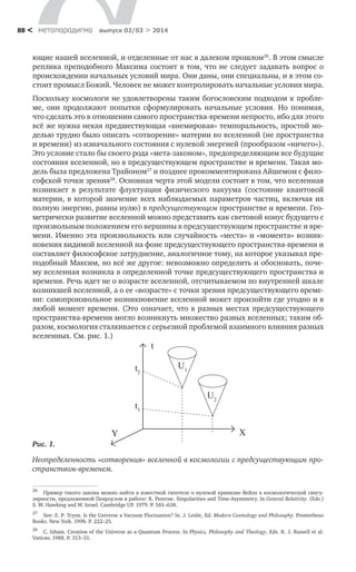 метαπαραдигмα выпуск 02/03 > 201488 <
ющие нашей вселенной, и отделенные от нас в далеком прошлом26
. В этом смысле
реплика преподобного Максима состоит в том, что не следует задавать вопрос о
происхождении начальных условий мира. Они даны, они специальны, и в этом со-
стоит промысл Божий. Человек не может контролировать начальные условия мира.
Поскольку космологи не удовлетворены таким богословским подходом к пробле-
ме, они продолжают попытки сформулировать начальные условия. Но понимая,
что сделать это в отношении самого пространства-времени непросто, ибо для этого
всё же нужна некая предшествующая «внемировая» темпоральность, простой мо-
делью трудно было описать «сотворение» материи во вселенной (не пространства
и времени) из изначального состояния с нулевой энергией (прообразом «ничего»).
Это условие стало бы своего рода «мета-законом», предопределяющим все будущие
состояния вселенной, но в предсуществующем пространстве и времени. Такая мо-
дель была предложена Трайоном27
и позднее прокомментирована Айшемом с фило-
софской точки зрения28
. Основная черта этой модели состоит в том, что вселенная
возникает в результате флуктуации физического вакуума (состояние квантовой
материи, в которой значение всех наблюдаемых параметров частиц, включая их
полную энергию, равны нулю) в предсуществующем пространстве и времени. Гео-
метрически развитие вселенной можно представить как световой конус будущего с
произвольным положением его вершины в предсуществующем пространстве и вре-
мени. Именно эта произвольность или случайность «места» и «момента» возник-
новения видимой вселенной на фоне предсуществующего пространства-времени и
составляет философское затруднение, аналогичное тому, на которое указывал пре-
подобный Максим, но всё же другое: невозможно определить и обосновать, поче-
му вселенная возникла в определенной точке предсуществующего пространства и
времени. Речь идет не о возрасте вселенной, отсчитываемом по внутренней шкале
возникшей вселенной, а о ее «возрасте» с точки зрения предсуществующего време-
ни: самопроизвольное возникновение вселенной может произойти где угодно и в
любой момент времени. (Это означает, что в разных местах предсуществующего
пространства-времени могло возникнуть множество разных вселенных; таким об-
разом, космология сталкивается с серьезной проблемой взаимного влияния разных
вселенных. См. рис. 1.)
26
	 Пример такого закона можно найти в известной гипотезе о нулевой кривизне Вейля в космологической сингу-
лярности, предложенной Пенроузом в работе: R. Penrose. Singularities and Time-Asymmetry. In General Relativity. (Eds.)
S. W. Hawking and W. Israel. Cambridge UP. 1979. P. 581–638.
27
	 See: E. P. Tryon. Is the Universe a Vacuum Fluctuation? In. J. Leslie, Ed. Modern Cosmology and Philosophy. Prometheus
Books. New York. 1998. P. 222–25.
28
	 C. Isham. Creation of the Universe as a Quantum Process. In Physics, Philosophy and Theology, Eds. R. J. Russell et al.
Vatican. 1988. P. 313–31.
Y X
t
t2
t1
U1
U2
Рис. 1.
Неопределенность «сотворения» вселенной в космологии с предсуществующим про-
странством-временем.
 