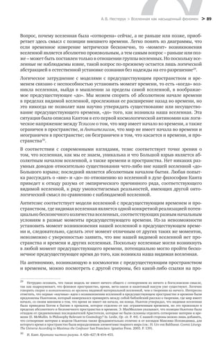 А. В. Нестерук > Вселенная как насыщенный феномен > 89
Вопрос, почему вселенная была «сотворена» сейчас, а не раньше или позже, приоб-
ретает здесь смысл с позиции внешнего времени. Легко понять из диаграммы, что
если временное измерение метрически бесконечно, то «момент» возникновения
­вселенной является абсолютно произвольным, а тем самым вопрос – раньше или поз-
же – может быть поставлен только в отношении группы вселенных. Но поскольку все-
ленные не наблюдаемы извне, такой вопрос по-прежнему остается лишь логической
абстракцией в естественной установке сознания без надежды на его разрешение29
.
Логическое затруднение с моделями с предсуществующим пространством и вре-
менем связано с неспособностью установить момент времени, то есть «когда» воз-
никла вселенная, выйдя в мышлении за пределы самой вселенной, в воображае-
мое предсуществующее «до». Мы можем спорить об абсолютном начале времени
в пределах видимой вселенной, прослеживая ее расширение назад во времени, но
это никогда не позволит нам научно утверждать существование или несущество-
вание предсуществующего времени, «до» того, как возникла наша вселенная. Эта
ситуация была описана Кантом в его первой космологической антиномии как логи-
ческое напряжение между Тезисом о том, что мир имеет начало во времени, а также
ограничен в пространстве, и Антитезисом, что мир не имеет начала во времени и
неограничен в пространстве; он безграничен в том, что касается и времени, и про-
странства30
.
В соответствии с современными взглядами, тезис соответствует точке зрения о
том, что вселенная, как мы ее знаем, уникальна и что Большой взрыв является аб-
солютным началом вселенной, а также времени и пространства. Нет никаких раз-
умных доводов относительно существования чего-либо вне нашей вселенной «до»
Большого взрыва; последний является абсолютным началом бытия. Любая попыт-
ка рассуждать о «вне» и «до» по отношению ко вселенной в духе философии Канта
приведет к отходу разума от эмпирического причинного ряда, соответствующего
видимой вселенной, к ряду умопостигаемых реальностей, имеющих другой онто-
логический смысл по сравнению с наблюдаемой вселенной.
Антитезис соответствует модели вселенной с предсуществующим временем и про-
странством, где видимая вселенная является одной конкретной реализацией потен-
циально бесконечного количества вселенных, соответствующих разным начальным
условиям в разные моменты предсуществующего времени. Из-за невозможности
установить момент возникновения нашей вселенной в предсуществующем време-
ни и, следовательно, сделать этот момент отличным от других таких же моментов,
невозможно с уверенностью заявить, что вне нашей видимой вселенной нет про-
странства и времени и других вселенных. Поскольку вселенные могли возникнуть
в любой момент предсуществующего времени, потенциально могло пройти беско-
нечное предсуществующее время до того, как возникла наша видимая вселенная.
На антиномию, возникающую в космологии с предсуществующим пространством
и временем, можно посмотреть с другой стороны, без какой-либо ссылки на про-
29
	 Нетрудно осознать, что такая модель не имеет ничего общего с сотворением из ничего в богословском смысле,
так как подразумевает, что фоновое пространство, время, мета-закон и квантовый вакуум уже существуют. Логично
говорить скорее о возникновении во времени видимой материальной вселенной, чем о творении из ничего. Интересно
отметить, что первые «научные» идеи о возникновении вселенной в предсуществующем пространстве и времени были
предложены Ньютоном, который намеревался примирить между собой библейский рассказ о творении, где мир имеет
начало, со своим мнением о том, что время не имеет ни начала, ни конца. Ньютон утверждал, что видимая вселенная
была приведена Богом к бытию в прошлом, которое отделено от нас ограниченным временем, но это произошло в
пределах абсолютного и бесконечного пространства и времени. Э. МакМюллин указывает, что позиция Ньютона была
отходом от средневековых последователей Аристотеля, которые не были склонны отделять сотворение материи и вре-
мени (E. McMullin. Is Philosophy Relevant to Cosmology? In. Leslie, Op. cit. P. 44). С нашей стороны можно лишь добавить,
что сотворение материи в модели Ньютона также фундаментально отлично и от взглядов Максима Исповедника, для
которого время и пространство были неразделимым элементами тварного мира (см.: H. Urs von Balthasar. Cosmic Liturgy.
The Universe According to Maximus the Confessor San Francisco: Ignatius Press. 2003. P. 139).
30
	 И. Кант. Критика чистого разума. А 426–427/B 454–455.
 