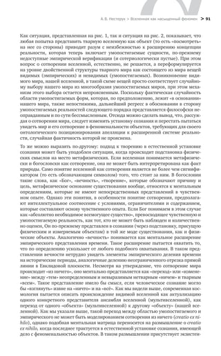 А. В. Нестерук > Вселенная как насыщенный феномен > 91
Как ситуация, представленная на рис. 1, так и ситуация на рис. 2, показывает, что
любая попытка представить тварную вселенную как объект (то есть «посмотреть»
на нее со стороны) приводит разум с неизбежностью к расширению концепции
реальности, которая теперь включает умопостигаемые сущности, по-прежнему
недоступные эмпирической верификации (и сотериологически пустые). При этом
вопрос о сотворении вселенной, естественно, не решается, а переформулируется
на уровне двойственной структуры тварного мира как состоящего из мира вещей
видимых (эмпирических) и невидимых (умопостигаемых). Возникновение види-
мого мира, нашей вселенной, в такой схеме вещей просто соответствует случайно-
му выбору нашего мира из многообразия умопостигаемых миров, при этом меха-
низм этого выбора остается непроясненным. Поскольку фактическая случайность
области умопостигаемых форм, которая, по предположению, лежит «в основании»
нашего мира, также непостижима, дальнейший регресс в обосновании в сторону
умопостигаемых реальностей следующего порядка представляется философски не-
оправданным и по сути бессмысленным. Отсюда можно сделать вывод, что, рассуж-
дая о сотворении мира, следует изменить установку сознания и перестать пытаться
увидеть мир и его сотворение в феноменальности объектов, требующих для своего
онтологического позиционирования апелляции к расширенной системе реально-
сти, случайная фактичность которой не прояснена.
То же можно выразить по-другому: подход к творению в естественной установке
сознания может быть уподоблен ситуации, когда происходит подстановка физиче-
ских смыслов на место метафизических. Если вселенная понимается метафизиче-
ски и богословски как сотворение, она не может быть интерпретирована как факт
природы. Само понятие вселенной как сотворения является не более чем сигнифи-
катором (то есть обозначающим символом) того, что стоит за ним. В богословии
такие слова, как «Бог», «вечность», «творение», которые обозначают причину и
цель, метафизическое основание существования вообще, относятся к ментальным
определениям, которые не имеют непосредственных представлений в чувствен-
ном опыте. Однако эти понятия, в особенности понятие сотворения, предполага-
ют интеллектуальное соотнесение с условиями, ограничителями и содержанием,
которые составляют основу чувственного опыта. Если Бог понимаем в этом случае
как «абсолютно необходимое всемогущее существо», превосходящее чувственную и
умопостигаемую реальность, как тот, кто не может быть наблюден и количествен-
но оценен, Он по-прежнему представлен в сознании (через подстановку, присущую
физическим и измеряемым объектам) в той же моде существования, как и физи-
ческие объекты. Аналогично «вечность» понимается как ментальное расширение
эмпирического представления времени. Такое расширение пытается охватить то,
что по определению ускользает от любого подобного охватывания. В таком пред-
ставлении вечности нетрудно увидеть элементы эмпирического деления времени
на исторические периоды, аналогичные делению неограниченного отрезка прямой
линии в Евклидовой плоскости. Несмотря на утверждение, что сотворение мира
происходит «из ничего», оно ментально представляется как «переход» или «измене-
ние» между «тем» неопределенным и невыразимым нетварным «ничем» и тварным
«всем». Такое представление имело бы смысл, если человеческое сознание могло
бы «взглянуть» извне на «ничто» и на «всё». Как мы видели выше, современная кос-
мология пытается описать происхождение видимой вселенной как актуализацию
одного конкретного представителя ансамбля вселенной (мультивселенной), как
переход от одного «объекта» (мультивселенной) к другому «объекту» (нашей все-
ленной). Как мы указали выше, такой переход между областью умопостигаемого и
эмпирического не может быть моделированием сотворения из ничего (creatio ex ni-
hilo), однако подобная ментальная матрица переносится на размышление о creatio
ex nihilo, когда последнее трактуется в естественной установке сознания, имеющей
дело с феноменальностью объектов. В таком размышлении присутствует экзистен-
 