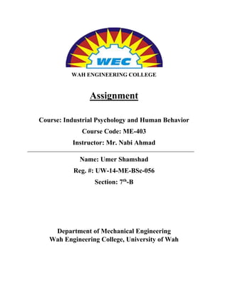 WAH ENGINEERING COLLEGE
Assignment
Course: Industrial Psychology and Human Behavior
Course Code: ME-403
Instructor: Mr. Nabi Ahmad
Name: Umer Shamshad
Reg. #: UW-14-ME-BSc-056
Section: 7th
-B
Department of Mechanical Engineering
Wah Engineering College, University of Wah
 