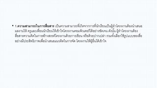 • 1.ความสามารถในการสื่อสาร เป็นความสามารถที่เกิดจากการที่นักเรียนเป็นผู้ทาโครงงานต้องนาเสนอ
ผลงานให้ ครูและเพื่อนนักเรียนให้เข้าใจโครงงานคอมพิวเตอร์ได้อย่างชัดเจน ดังนั้น ผู้ทาโครงงานต้อง
สื่อสารความคิดในการสร้างสรรค์โครงงานด้วยการเขียน หรือด้วยปากเปล่า รวมทั้งเลือกใช้รูปแบบของสื่อ
อย่างมีประสิทธิภาพเพื่อนาเสนอแนวคิดในการจัด โครงงานให้ผู้อื่นได้เข้าใจ
 