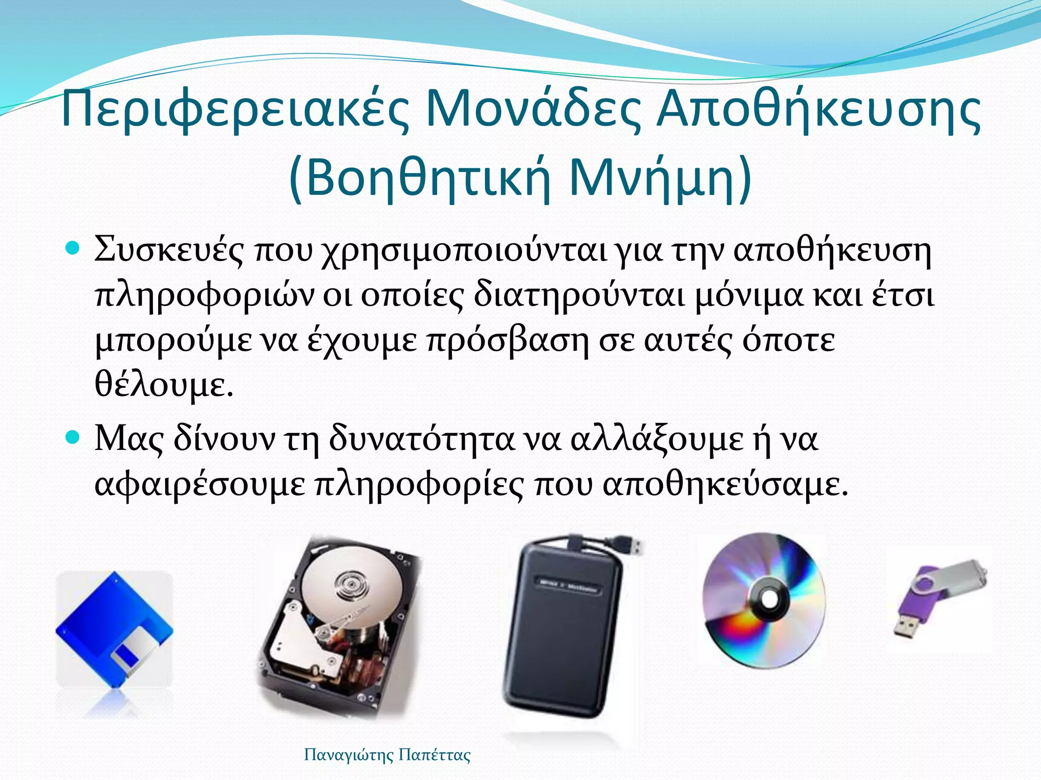 Περιφερειακές Μονάδες Αποθήκευσης
(Βοηθητική Μνήμη)
 Συσκευές που χρησιμοποιούνται για την αποθήκευση
πληροφοριών οι οποίες διατηρούνται μόνιμα και έτσι
μπορούμε να έχουμε πρόσβαση σε αυτές όποτε
θέλουμε.
 Μας δίνουν τη δυνατότητα να αλλάξουμε ή να
αφαιρέσουμε πληροφορίες που αποθηκεύσαμε.
Παναγιώτης Παπέττας
 