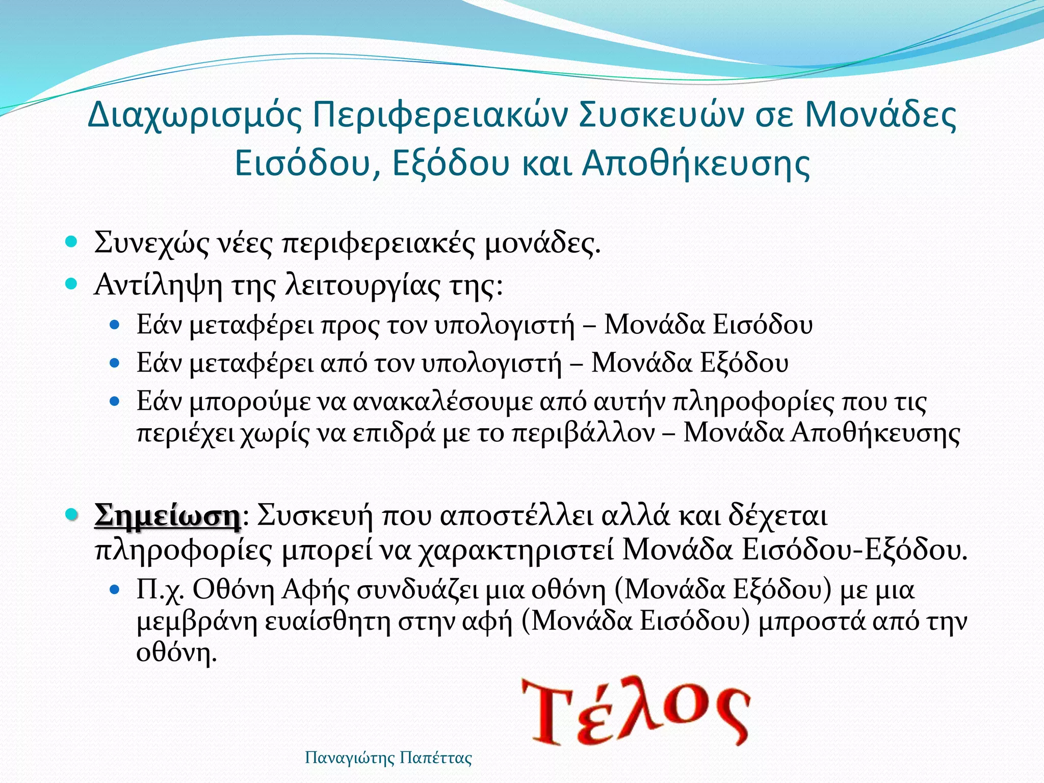 Διαχωρισμός Περιφερειακών Συσκευών σε Μονάδες
Εισόδου, Εξόδου και Αποθήκευσης
 Συνεχώς νέες περιφερειακές μονάδες.
 Αντίληψη της λειτουργίας της:
 Εάν μεταφέρει προς τον υπολογιστή – Μονάδα Εισόδου
 Εάν μεταφέρει από τον υπολογιστή – Μονάδα Εξόδου
 Εάν μπορούμε να ανακαλέσουμε από αυτήν πληροφορίες που τις
περιέχει χωρίς να επιδρά με το περιβάλλον – Μονάδα Αποθήκευσης
 Σημείωση: Συσκευή που αποστέλλει αλλά και δέχεται
πληροφορίες μπορεί να χαρακτηριστεί Μονάδα Εισόδου-Εξόδου.
 Π.χ. Οθόνη Αφής συνδυάζει μια οθόνη (Μονάδα Εξόδου) με μια
μεμβράνη ευαίσθητη στην αφή (Μονάδα Εισόδου) μπροστά από την
οθόνη.
Παναγιώτης Παπέττας
 