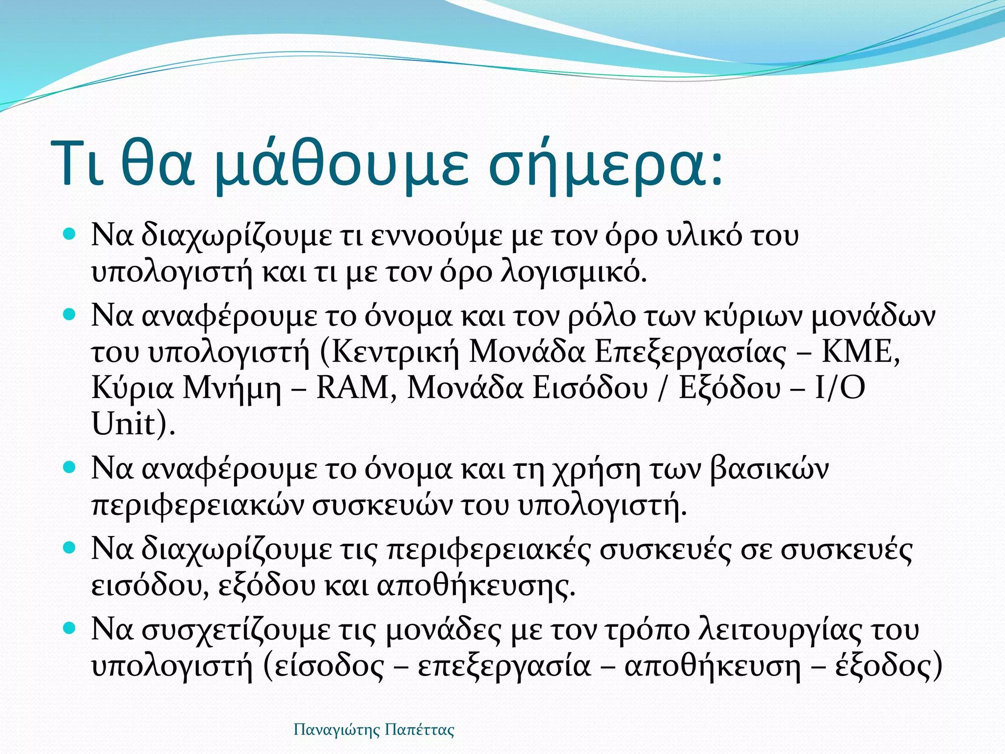Τι θα μάθουμε σήμερα:
 Να διαχωρίζουμε τι εννοούμε με τον όρο υλικό του
υπολογιστή και τι με τον όρο λογισμικό.
 Να αναφέρουμε το όνομα και τον ρόλο των κύριων μονάδων
του υπολογιστή (Κεντρική Μονάδα Επεξεργασίας – ΚΜΕ,
Κύρια Μνήμη – RAM, Μονάδα Εισόδου / Εξόδου – I/O
Unit).
 Να αναφέρουμε το όνομα και τη χρήση των βασικών
περιφερειακών συσκευών του υπολογιστή.
 Να διαχωρίζουμε τις περιφερειακές συσκευές σε συσκευές
εισόδου, εξόδου και αποθήκευσης.
 Να συσχετίζουμε τις μονάδες με τον τρόπο λειτουργίας του
υπολογιστή (είσοδος – επεξεργασία – αποθήκευση – έξοδος)
Παναγιώτης Παπέττας
 