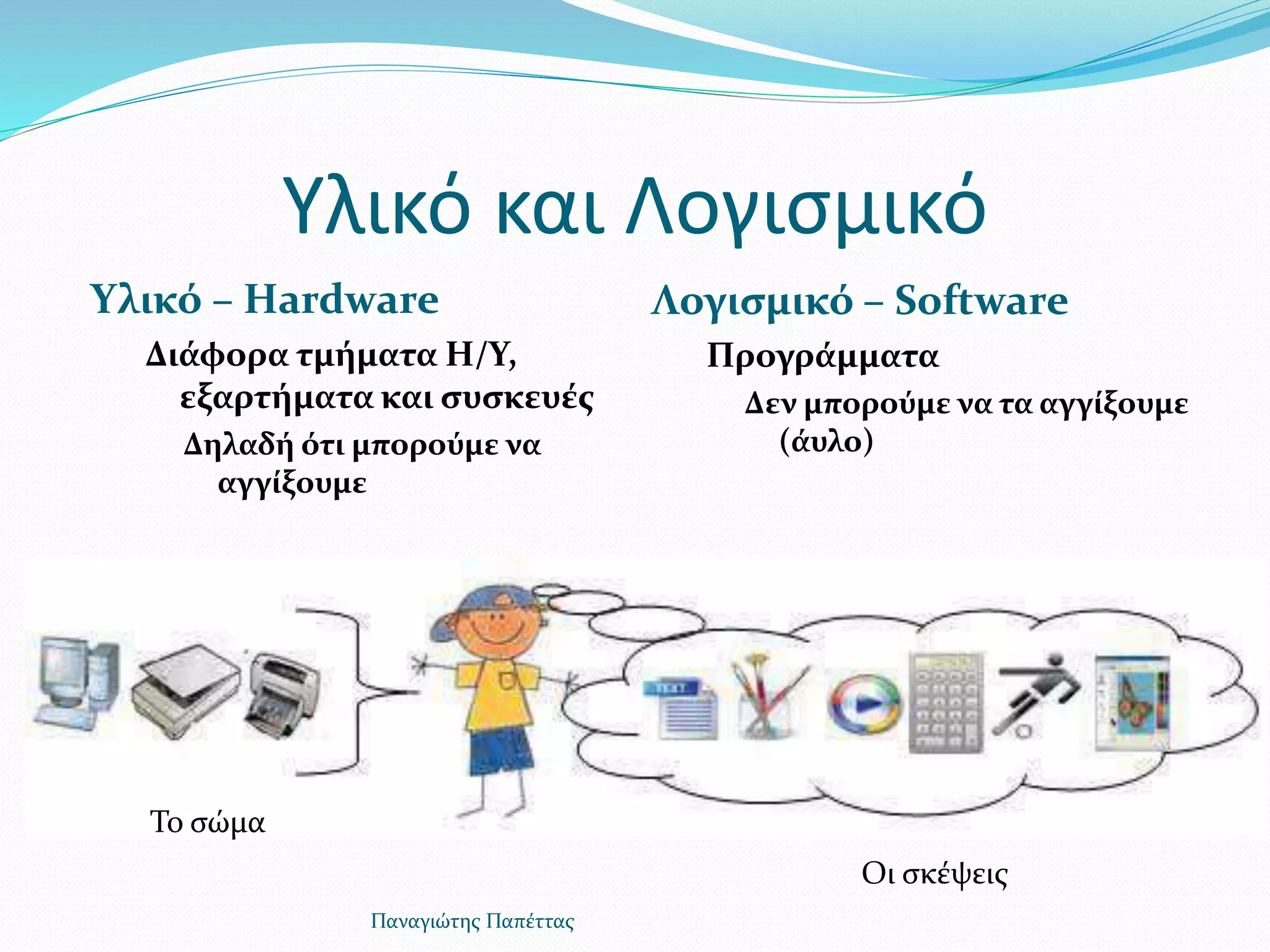 Υλικό και Λογισμικό
Υλικό – Hardware
Διάφορα τμήματα Η/Υ,
εξαρτήματα και συσκευές
Δηλαδή ότι μπορούμε να
αγγίξουμε
Λογισμικό – Software
Προγράμματα
Δεν μπορούμε να τα αγγίξουμε
(άυλο)
Παναγιώτης Παπέττας
Το σώμα
Οι σκέψεις
 