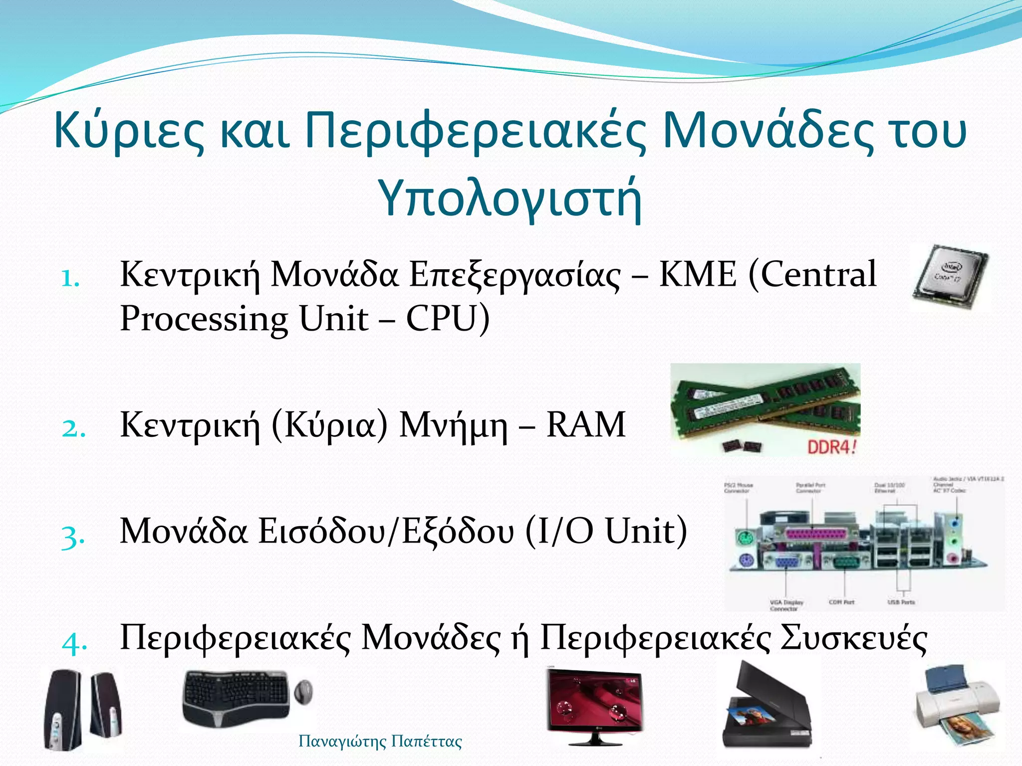 Κύριες και Περιφερειακές Μονάδες του
Υπολογιστή
1. Κεντρική Μονάδα Επεξεργασίας – KΜΕ (Central
Processing Unit – CPU)
2. Κεντρική (Κύρια) Μνήμη – RAM
3. Μονάδα Εισόδου/Εξόδου (I/O Unit)
4. Περιφερειακές Μονάδες ή Περιφερειακές Συσκευές
Παναγιώτης Παπέττας
 