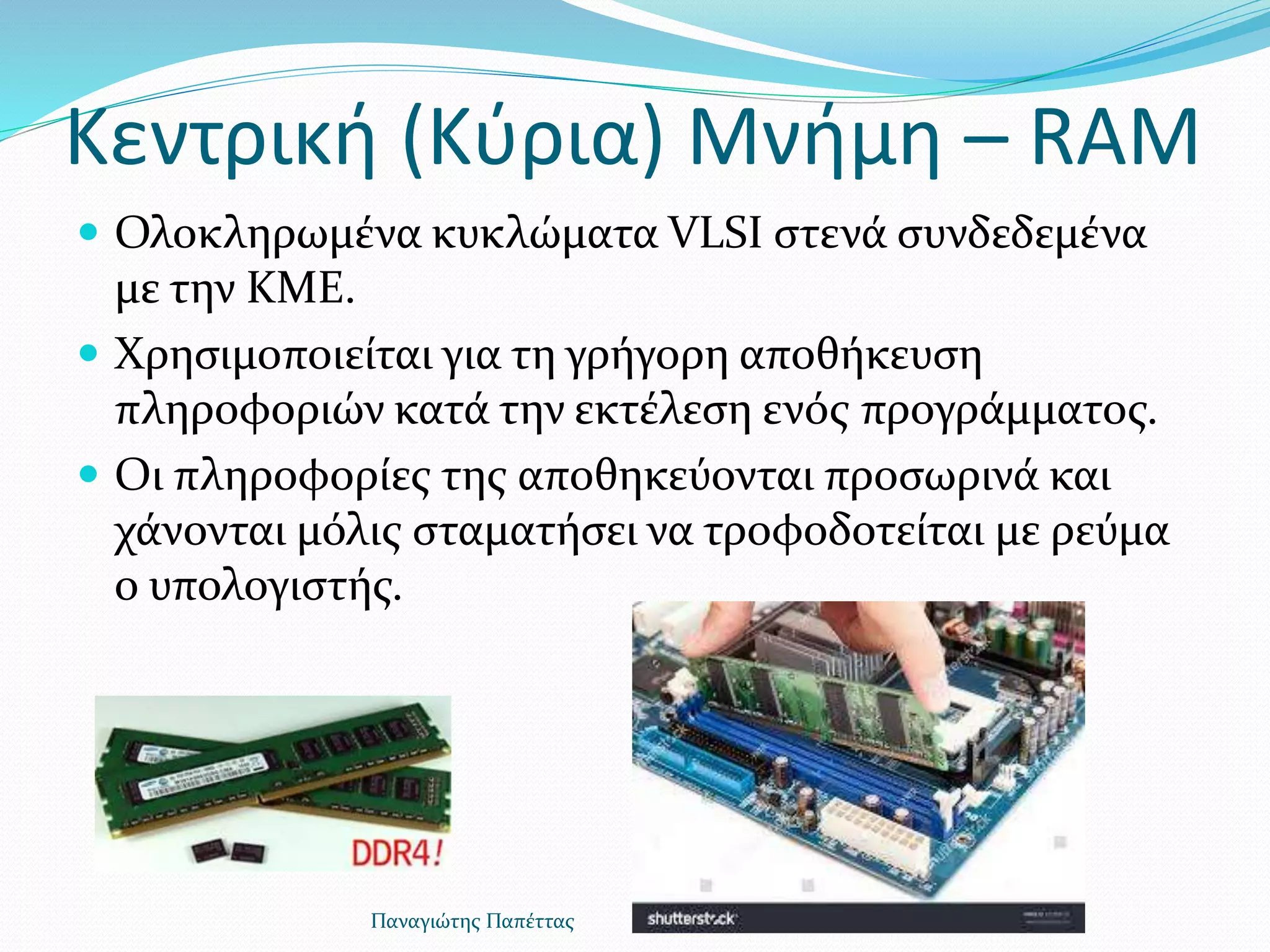 Κεντρική (Κύρια) Μνήμη – RAM
 Ολοκληρωμένα κυκλώματα VLSI στενά συνδεδεμένα
με την ΚΜΕ.
 Χρησιμοποιείται για τη γρήγορη αποθήκευση
πληροφοριών κατά την εκτέλεση ενός προγράμματος.
 Οι πληροφορίες της αποθηκεύονται προσωρινά και
χάνονται μόλις σταματήσει να τροφοδοτείται με ρεύμα
ο υπολογιστής.
Παναγιώτης Παπέττας
 