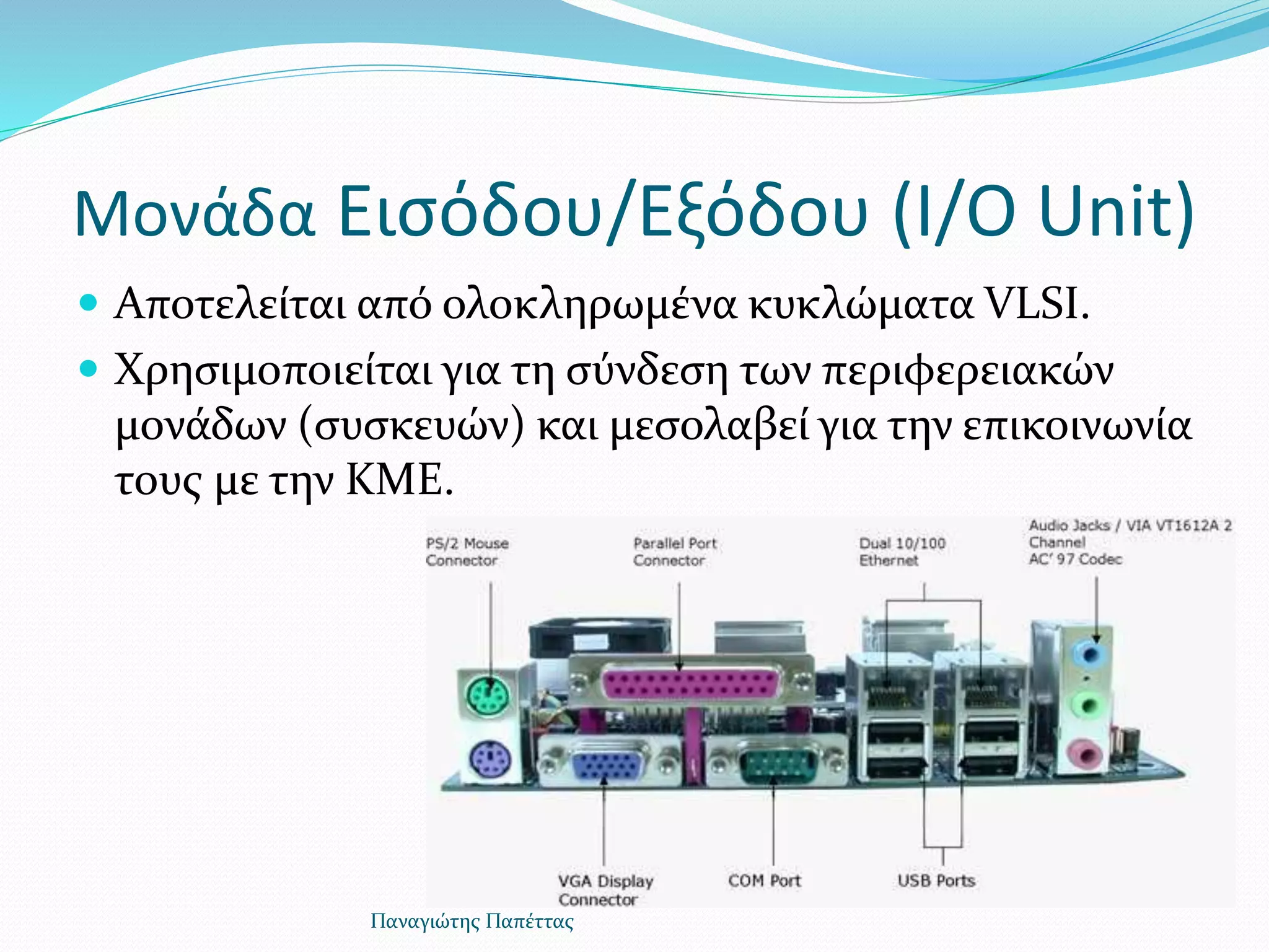 Μονάδα Εισόδου/Εξόδου (I/O Unit)
 Αποτελείται από ολοκληρωμένα κυκλώματα VLSI.
 Χρησιμοποιείται για τη σύνδεση των περιφερειακών
μονάδων (συσκευών) και μεσολαβεί για την επικοινωνία
τους με την ΚΜΕ.
Παναγιώτης Παπέττας
 