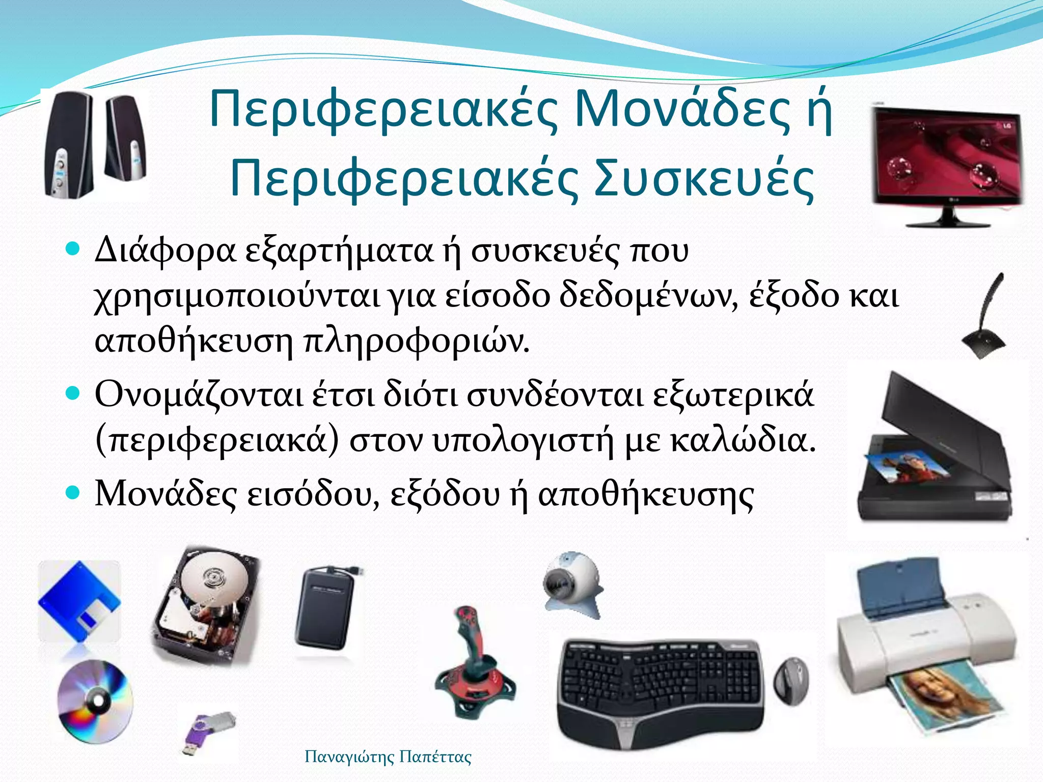 Περιφερειακές Μονάδες ή
Περιφερειακές Συσκευές
 Διάφορα εξαρτήματα ή συσκευές που
χρησιμοποιούνται για είσοδο δεδομένων, έξοδο και
αποθήκευση πληροφοριών.
 Ονομάζονται έτσι διότι συνδέονται εξωτερικά
(περιφερειακά) στον υπολογιστή με καλώδια.
 Μονάδες εισόδου, εξόδου ή αποθήκευσης
Παναγιώτης Παπέττας
 