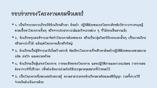 • 1. เป็นกิจกรรมการเรียนให้นักเรียนศึกษา ค้นคว้า ปฏิบัติดัวยตนเองโดยอาศัยหลักวิชาการทางทฤษฎี
ตามเนื้อหาโครงงานนั้นๆ หรือจากประสบการณ์และกิจกรรมต่าง ๆ ที่ได้พบเห็นมากแล้ว
• 2. นักเรียนทุกคนพิจารณาจัดทาโครงงานด้วยตนเอง หรือเป็นกลุ่มโดยใช้ระยะเวลาสั้นๆ เป็นภาคเรียน
หรือมากว่าก็ได้ แล้วแต่โครงงานเล็กหรือใหญ่
• 3. นักเรียนเป็นผู้พิจารณาริเริ่มสร้างสรรค์ คัดเลือกโครงงานที่จะศึกษาค้นคว้าปฏิบัติด้วยตนเองตามความ
ถนัด สนใจ และความพร้อม
• 4. นักเรียนเป็นผู้เสนอโครงงาน รายละเอียดของโครงงาน แผนปฏิบัติงานและการแปลผล รายงานผล
ต่ออาจารย์ที่ปรึกษา เพื่อดาเนินงานร่วมกันให้บรรลุตามจุดหมายที่กาหนดไว้
• 5. เป็นโครงงานที่เหมาะสมกับความรู้ ความสามารถของนักเรียนตามวัยและสติปัญญา รวมทั้งการใช้
จ่ายเงินดาเนินงานด้วย
ขอบข่ายของโครงงานคอมพิวเตอร์
 