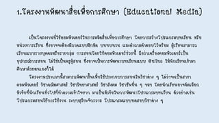 1.โครงงานพัฒนาสื่อเพื่อการศึกษา (Educational Media)
เป็นโครงงานที่ใช้คอมพิวเตอร์ในการผลิตสื่อเพื่อการศึกษา โดยการสร้างโปรแกรมบทเรียน หรือ
หน่วยการเรียน ซึ่งอาจจะต้องมีภาคแบบฝึกหัด บททบทวน และคาถามคาตอบไว้พร้อม ผู้เรียนสามารถ
เรียนแบบรายบุคคลหรือรายกลุ่ม การสอนโดยใช้คอมพิวเตอร์ช่วยนี้ ถือว่าเครื่องคอมพิวเตอร์เป็น
อุปกรณ์การสอน ไม่ใช่เป็นครูผู้สอน ซึ่งอาจเป็นการพัฒนาบทเรียนแบบ Online ให้นักเรียนเข้ามา
ศึกษาด้วยตนเองก็ได้
โครงงานประเภทนี้สามารถพัฒนาขึ้นเพื่อใช้ประกอบการสอนในวิชาต่าง ๆ ไม่ว่าจะเป็นสาขา
คอมพิวเตอร์ วิชาคณิตศาสตร์ วิชาวิทยาศาสตร์ วิชาสังคม วิชาชีพอื่น ๆ ฯลฯ โดยนักเรียนอาจคัดเลือก
หัวข้อที่นักเรียนทั่วไปที่ทาความเข้าใจยาก มาเป็นหัวข้อในการพัฒนาโปรแกรมบทเรียน ตัวอย่างเช่น
โปรแกรมสอนวิธีการใช้งาน ระบบสุริยะจักรวาล โปรแกรมแบบทดสอบวิชาต่าง ๆ
 