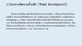 2.โครงงานพัฒนาเครื่องมือ (Tools Development)
เป็นโครงงานเพื่อพัฒนาเครื่องมือมาใช้ช่วยสร้างงานประยุกต์ต่าง ๆ ซึ่งโดยส่วนใหญ่จะเป็นในรูป
ซอฟต์แวร์ ตัวอย่างของเครื่องมือช่วยงาน เช่น ซอฟต์แวร์วาดรูป ซอฟต์แวร์พิมพ์งาน ซอฟต์แวร์ช่วยการ
มองวัตถุในมุมต่าง ๆ เป็นต้น สาหรับซอฟต์แวร์เพื่อการพิมพ์งานนั้นสร้างขึ้นเป็นโปรแกรมประมวลผล
ภาษา ซึ่งจะเป็นเครื่องมือให้เราใช้งานในงานพิมพ์ต่าง ๆ บนเครื่องคอมพิวเตอร์เป็นไปได้โดยง่าย ซึ่งรูป
ที่ได้สามารถนาไปใช้งานต่าง ๆ ได้มากมาย สาหรับซอฟต์แวร์ช่วยในการมองวัตถุในมุมต่าง ๆ ใช้สาหรับ
ช่วยในการออกแบบสิ่งของต่าง ๆ เช่น โปรแกรมประเภท 3D
 