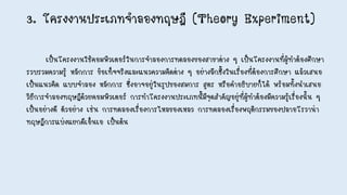 3. โครงงานประเภทจาลองทฤษฎี (Theory Experiment)
เป็นโครงงานใช้คอมพิวเตอร์ในการจาลองการทดลองของสาขาต่าง ๆ เป็นโครงงานที่ผู้ทาต้องศึกษา
รวบรวมความรู้ หลักการ ข้อเท็จจริงและแนวความคิดต่าง ๆ อย่างลึกซึ้งในเรื่องที่ต้องการศึกษา แล้วเสนอ
เป็นแนวคิด แบบจาลอง หลักการ ซึ่งอาจอยู่ในรูปของสมการ สูตร หรือคาอธิบายก็ได้ พร้อมทั้งนาเสนอ
วิธีการจาลองทฤษฎีด้วยคอมพิวเตอร์ การทาโครงงานประเภทนี้มีจุดสาคัญอยู่ที่ผู้ทาต้องมีความรู้เรื่องนั้น ๆ
เป็นอย่างดี ตัวอย่าง เช่น การทดลองเรื่องการไหลของเหลว การทดลองเรื่องพฤติกรรมของปลาอโรวาน่า
ทฤษฎีการแบ่งแยกดีเอ็นเอ เป็นต้น
 