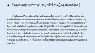 4. โครงงานประเภทการประยุกต์ใช้งาน(Application)
เป็นโครงงานที่ใช้คอมพิวเตอร์ในการสร้างผลงานเพื่อประยุกต์ใช้งานจริงในชีวิตประจาวัน เช่น
ซอฟต์แวร์สาหรับการออกแบบและตกแต่งอาคาร ซอฟต์แวร์สาหรับการผสมสี ซอฟต์แวร์สาหรับการระบุ
คนร้าย เป็นต้น โครงงานงานประเภทนี้จะมีการประดิษฐ์ฮาร์ดแวร์ ซอฟต์แวร์ หรืออุปกรณ์ใช้สอยต่าง ๆ
ซึ่งอาจจะสร้างใหม่หรือปรับปรุงดัดแปลงของเดิมที่มีอยู่แล้วให้มี ประสิทธิภาพสูงขึ้นก็ได้ โครงงานลักษณะ
นี้จะต้องศึกษาและวิเคราะห์ความต้องการของผู้ใช้ก่อน แล้วนาข้อมูลที่ได้มาใช้ในการออกแบบ และพัฒนา
สิ่งของนั้น ๆ ต่อจากนั้นต้องมีการทดสอบการทางานหรือทดสอบคุณภาพของสิ่งประดิษฐ์แล้วปรับปรุง
แก้ไขให้มีความสมบูรณ์ โครงงานประเภทนี้นักเรียนต้องใช้ความรู้เกี่ยวกับเครื่องคอมพิวเตอร์ ภาษา
โปรแกรม และเครื่องมือต่าง ๆ ที่เกี่ยวข้อง รวมทั้งอาจใช้วิธีทางวิศวกรรมฮาร์ดแวร์และซอฟต์แวร์ในการ
พัฒนาด้วย
 