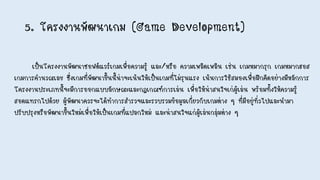 5. โครงงานพัฒนาเกม (Game Development)
เป็นโครงงานพัฒนาซอฟต์แวร์เกมเพื่อความรู้ และ/หรือ ความเพลิดเพลิน เช่น เกมหมากรุก เกมหมากฮอส
เกมการคานวณเลข ซึ่งเกมที่พัฒนาขึ้นนี้น่าจะเน้นให้เป็นเกมที่ไม่รุนแรง เน้นการใช้สมองเพื่อฝึกคิดอย่างมีหลักการ
โครงงานประเภทนี้จะมีการออกแบบลักษณะและกฎเกณฑ์การเล่น เพื่อให้น่าสนใจเก่ผู้เล่น พร้อมทั้งให้ความรู้
สอดแทรกไปด้วย ผู้พัฒนาควรจะได้ทาการสารวจและรวบรวมข้อมูลเกี่ยวกับเกมต่าง ๆ ที่มีอยู่ทั่วไปและนามา
ปรับปรุงหรือพัฒนาขึ้นใหม่เพื่อให้เป็นเกมที่แปลกใหม่ และน่าสนใจแก่ผู้เล่นกลุ่มต่าง ๆ
 