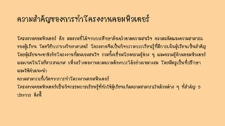 ความสาคัญของการทาโครงงานคอมพิวเตอร์
โครงงานคอมพิวเตอร์ คือ ผลงานที่ได้จากการศึกษาค้นคว้าตามความสนใจ ความถนัดและความสามารถ
ของผู้เรียน โดยวิธีการทางวิทยาศาสตร์ โครงงานจึงเป็นกิจกรรมการเรียนรู้ที่มีการเน้นผู้เรียนเป็นสาคัญ
โดยผู้เรียนจะหาหัวข้อโครงงานที่ตนเองสนใจ รวมทั้งเชื่อมโยงความรู้ต่าง ๆ และความรู้ด้านคอมพิวเตอร์
และเทคโนโลยีสารสนเทศ เพื่อสร้างผลงานตามความต้องการได้อย่างเหมาะสม โดยมีครูเป็นที่ปรึกษา
และให้คาแนะนา
ความสามารถที่เกิดจากการทาโครงงานคอมพิวเตอร์
โครงงานคอมพิวเตอร์เป็นกิจกรรมการเรียนรู้ที่ทาให้ผู้เรียนเกิดความสามารถในด้านต่าง ๆ ที่สาคัญ 5
ประการ ดังนี้
 