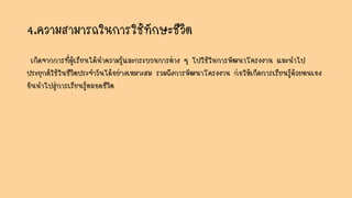 4.ความสามารถในการใช้ทักษะชีวิต
เกิดจากการที่ผู้เรียนได้นาความรู้และกระบวนการต่าง ๆ ไปใช้ในการพัฒนาโครงงาน และนาไป
ประยุกต์ใช้ในชีวิตประจาวันได้อย่างเหมาะสม รวมถึงการพัฒนาโครงงาน ก่อให้เกิดการเรียนรู้ด้วยตนเอง
อันนาไปสู่การเรียนรู้ตลอดชีวิต
 
