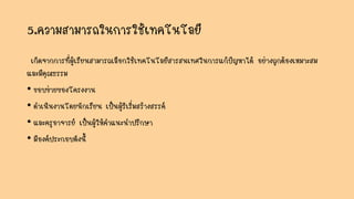5.ความสามารถในการใช้เทคโนโลยี
เกิดจากการที่ผู้เรียนสามารถเลือกใช้เทคโนโลยีสารสนเทศในการแก้ปัญหาได้ อย่างถูกต้องเหมาะสม
และมีคุณธรรม
• ขอบข่ายของโครงงาน
• ดาเนินงานโดยนักเรียน เป็นผู้ริเริ่มสร้างสรรค์
• และครูอาจารย์ เป็นผู้ให้คาแนะนาปรึกษา
• มีองค์ประกอบดังนี้
 