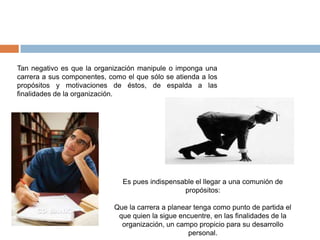 Tan negativo es que la organización manipule o imponga una
carrera a sus componentes, como el que sólo se atienda a los
propósitos y motivaciones de éstos, de espalda a las
finalidades de la organización.




                               Es pues indispensable el llegar a una comunión de
                                                 propósitos:

                             Que la carrera a planear tenga como punto de partida el
                              que quien la sigue encuentre, en las finalidades de la
                               organización, un campo propicio para su desarrollo
                                                    personal.
 